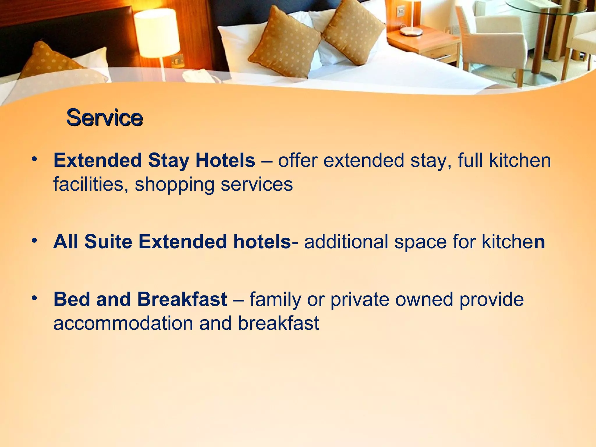 SSeerrvviiccee 
• Extended Stay Hotels – offer extended stay, full kitchen 
facilities, shopping services 
• All Suite Extended hotels- additional space for kitchen 
• Bed and Breakfast – family or private owned provide 
accommodation and breakfast 
 