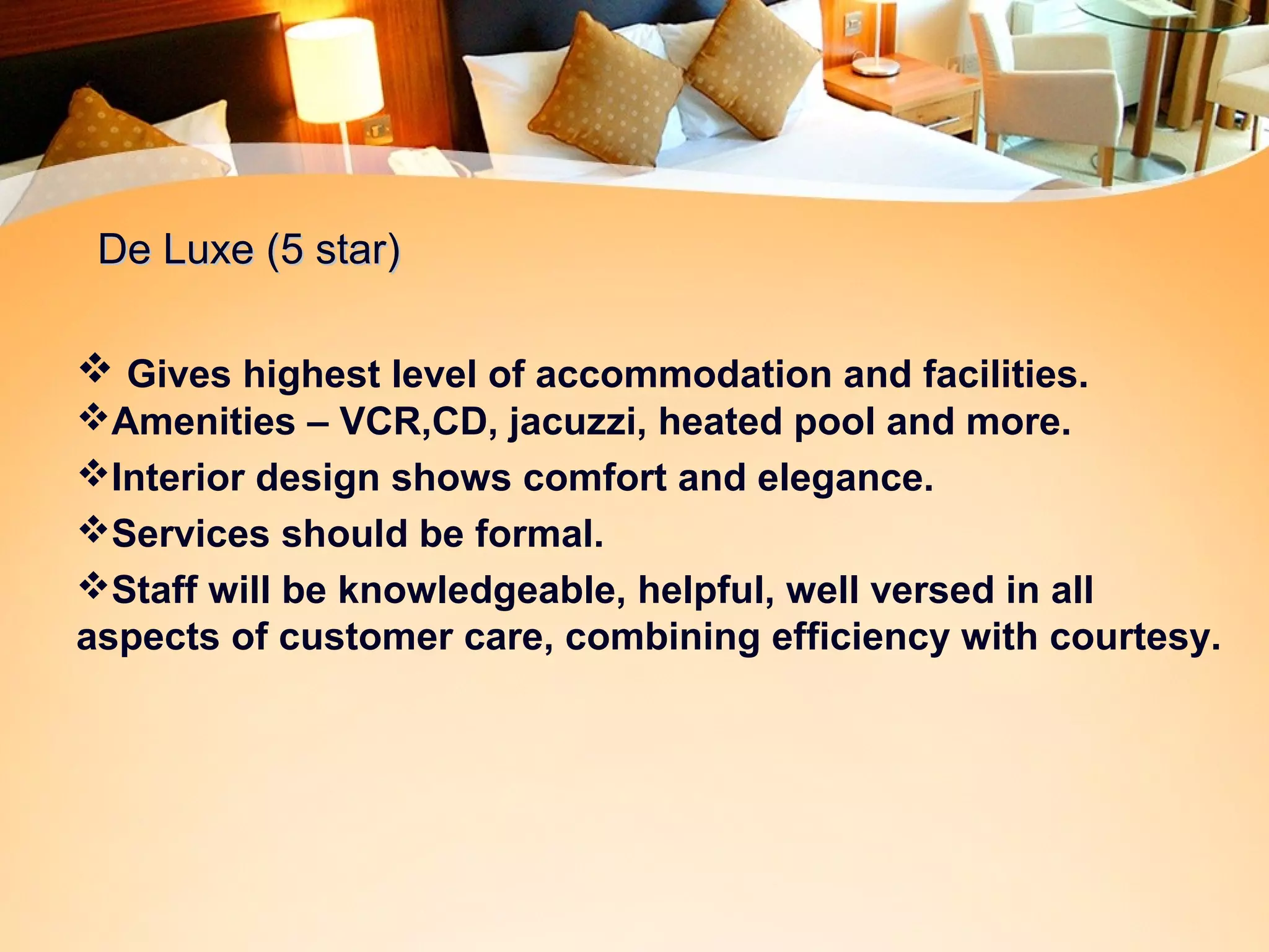 DDee LLuuxxee ((55 ssttaarr)) 
 Gives highest level of accommodation and facilities. 
Amenities – VCR,CD, jacuzzi, heated pool and more. 
Interior design shows comfort and elegance. 
Services should be formal. 
Staff will be knowledgeable, helpful, well versed in all 
aspects of customer care, combining efficiency with courtesy. 
 