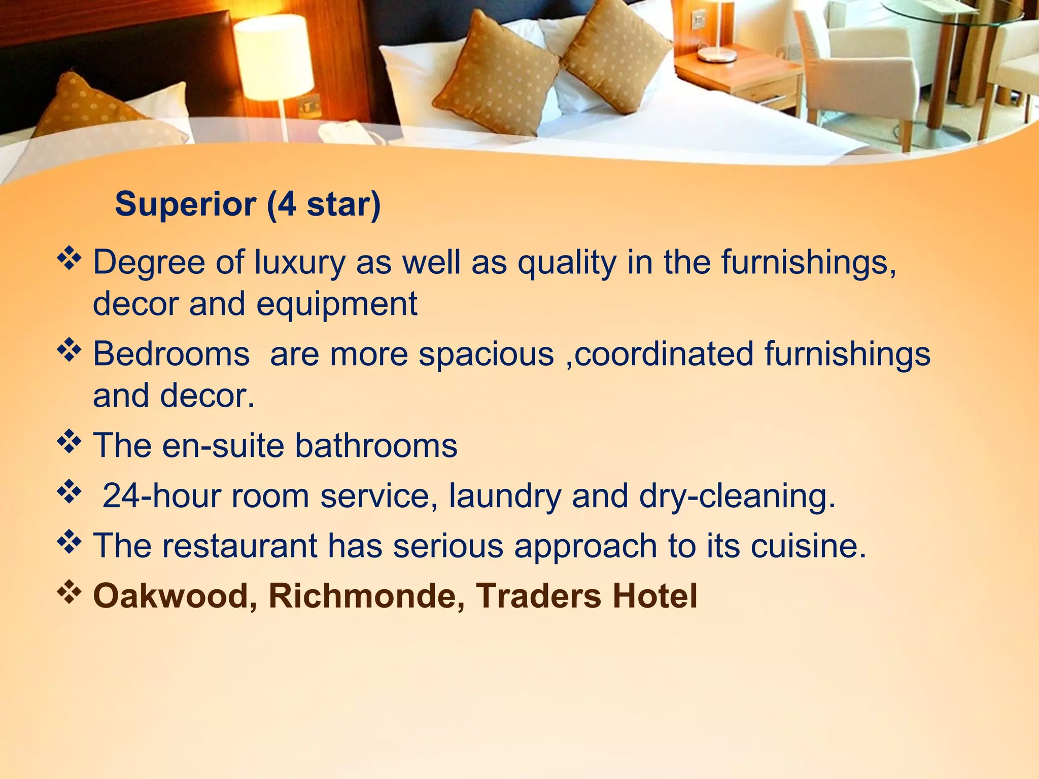 Superior (4 star) 
Degree of luxury as well as quality in the furnishings, 
decor and equipment 
Bedrooms are more spacious ,coordinated furnishings 
and decor. 
The en-suite bathrooms 
 24-hour room service, laundry and dry-cleaning. 
The restaurant has serious approach to its cuisine. 
Oakwood, Richmonde, Traders Hotel 
 