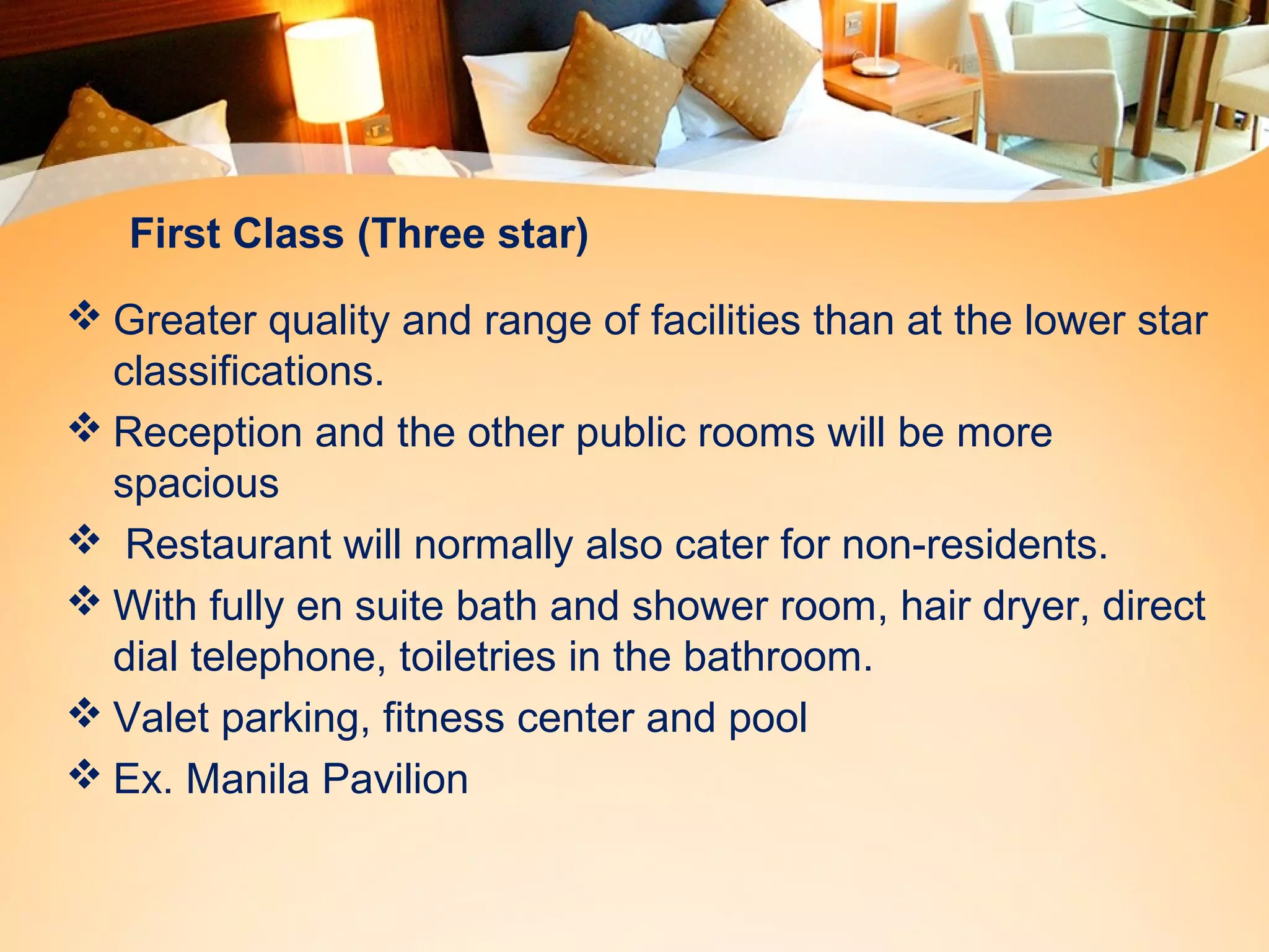First Class (Three star) 
Greater quality and range of facilities than at the lower star 
classifications. 
Reception and the other public rooms will be more 
spacious 
 Restaurant will normally also cater for non-residents. 
With fully en suite bath and shower room, hair dryer, direct 
dial telephone, toiletries in the bathroom. 
Valet parking, fitness center and pool 
Ex. Manila Pavilion 
 