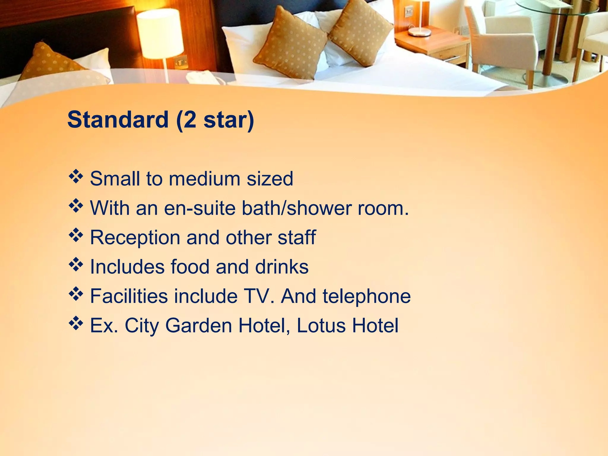 Standard (2 star) 
Small to medium sized 
With an en-suite bath/shower room. 
Reception and other staff 
Includes food and drinks 
Facilities include TV. And telephone 
Ex. City Garden Hotel, Lotus Hotel 
 
