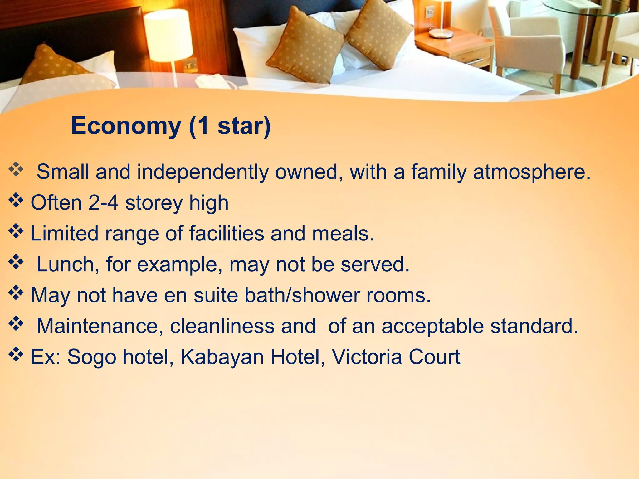 Economy (1 star) 
 Small and independently owned, with a family atmosphere. 
Often 2-4 storey high 
Limited range of facilities and meals. 
 Lunch, for example, may not be served. 
May not have en suite bath/shower rooms. 
 Maintenance, cleanliness and of an acceptable standard. 
Ex: Sogo hotel, Kabayan Hotel, Victoria Court 
 