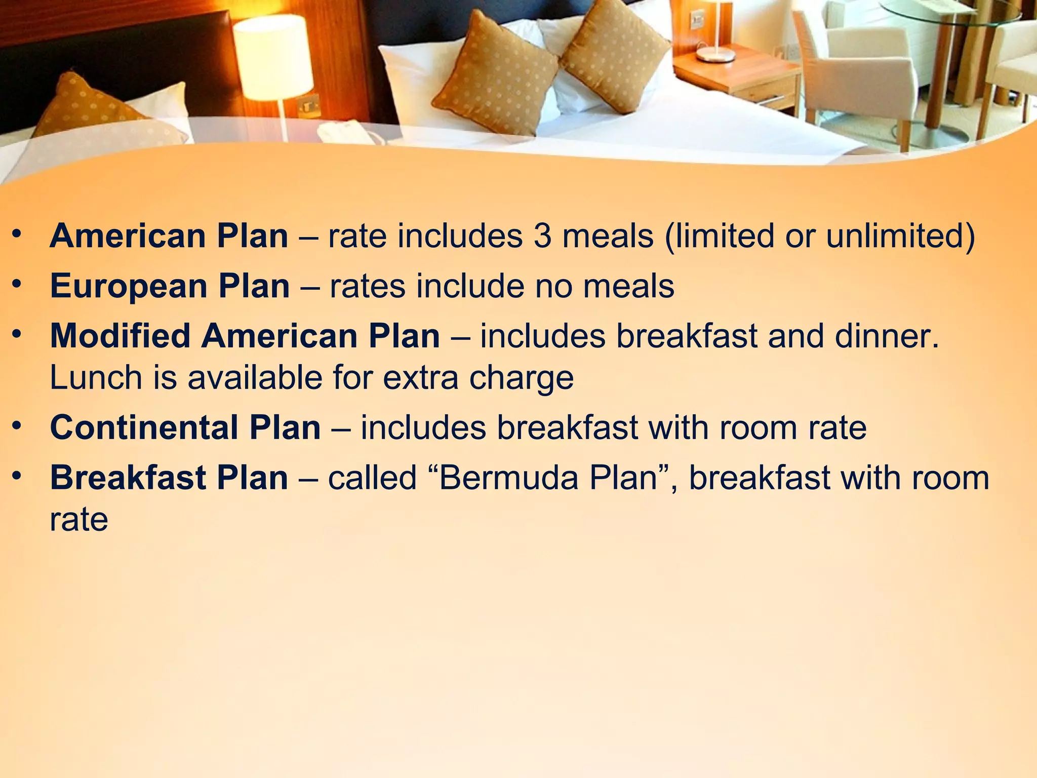 • American Plan – rate includes 3 meals (limited or unlimited) 
• European Plan – rates include no meals 
• Modified American Plan – includes breakfast and dinner. 
Lunch is available for extra charge 
• Continental Plan – includes breakfast with room rate 
• Breakfast Plan – called “Bermuda Plan”, breakfast with room 
rate 
 