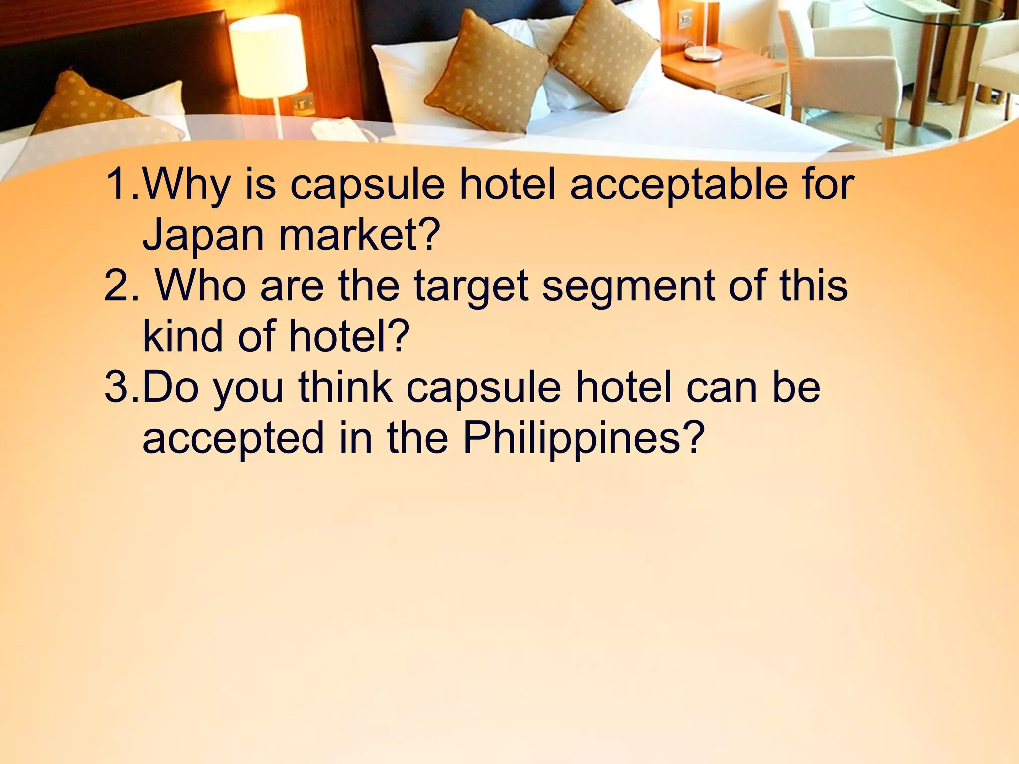 1.Why is capsule hotel acceptable for 
Japan market? 
2. Who are the target segment of this 
kind of hotel? 
3.Do you think capsule hotel can be 
accepted in the Philippines? 
 