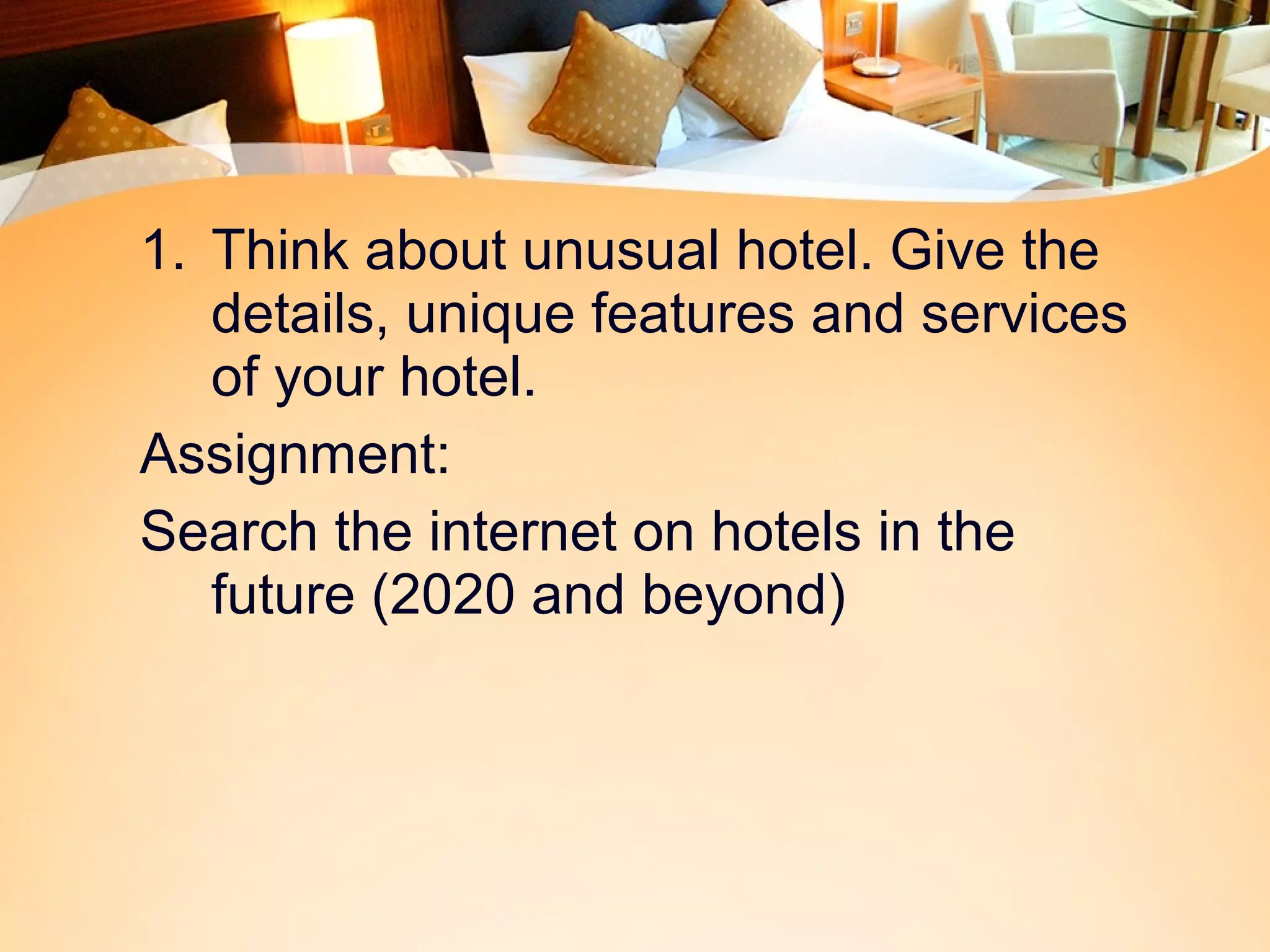 1. Think about unusual hotel. Give the 
details, unique features and services 
of your hotel. 
Assignment: 
Search the internet on hotels in the 
future (2020 and beyond) 
 