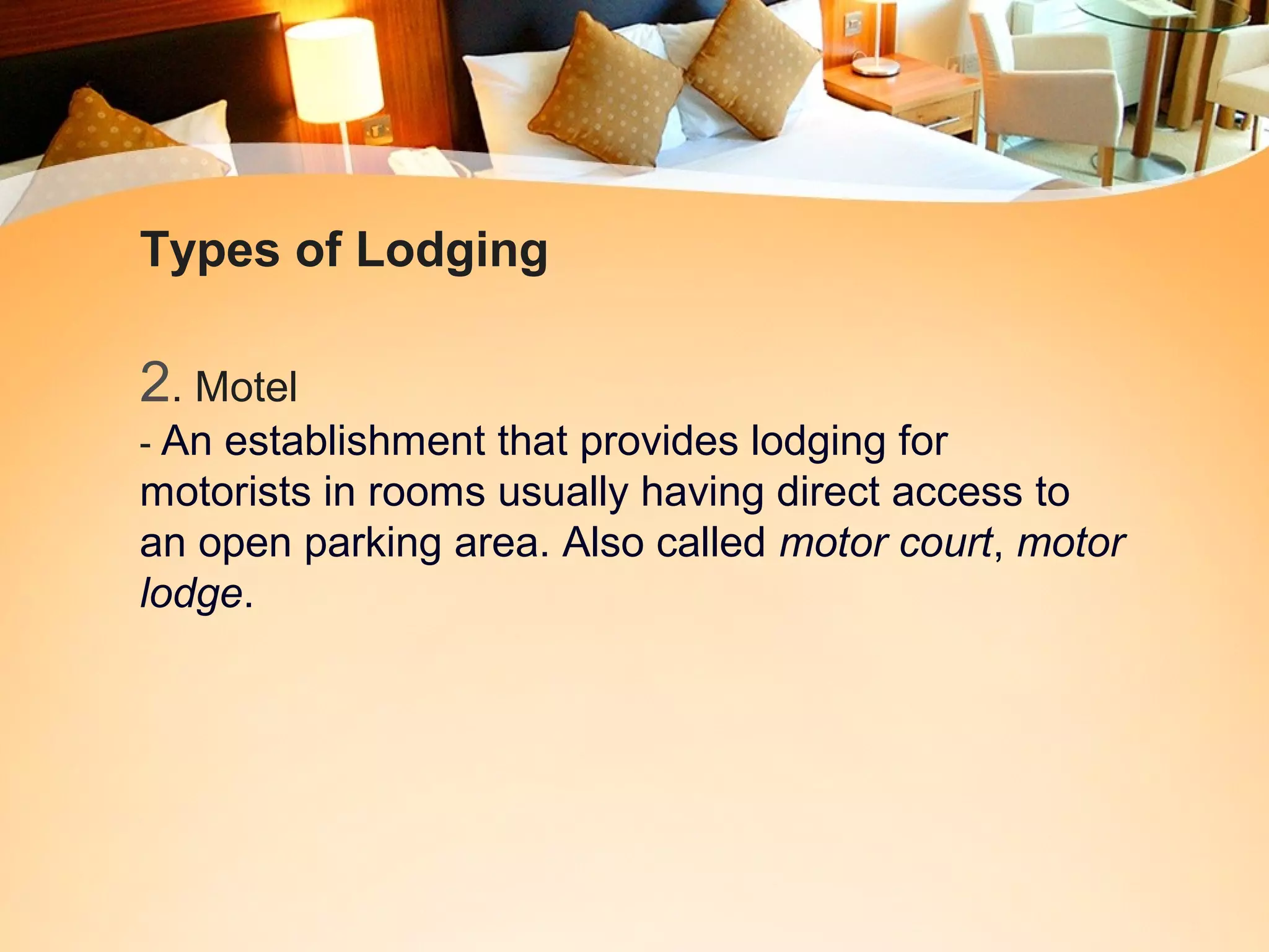 Types of Lodging 
2. Motel 
- An establishment that provides lodging for 
motorists in rooms usually having direct access to 
an open parking area. Also called motor court, motor 
lodge. 
 
