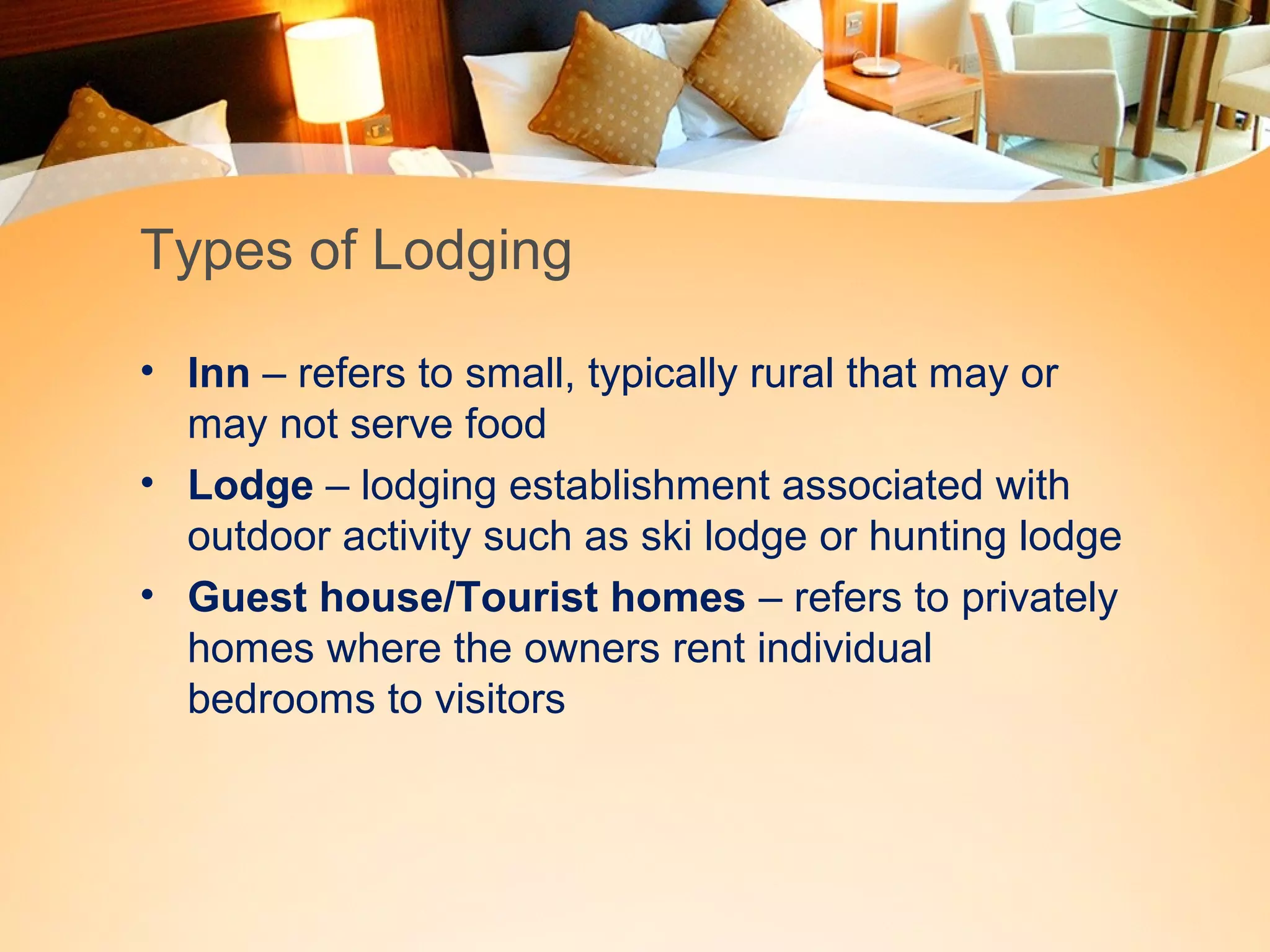 Types of Lodging 
• Inn – refers to small, typically rural that may or 
may not serve food 
• Lodge – lodging establishment associated with 
outdoor activity such as ski lodge or hunting lodge 
• Guest house/Tourist homes – refers to privately 
homes where the owners rent individual 
bedrooms to visitors 
 