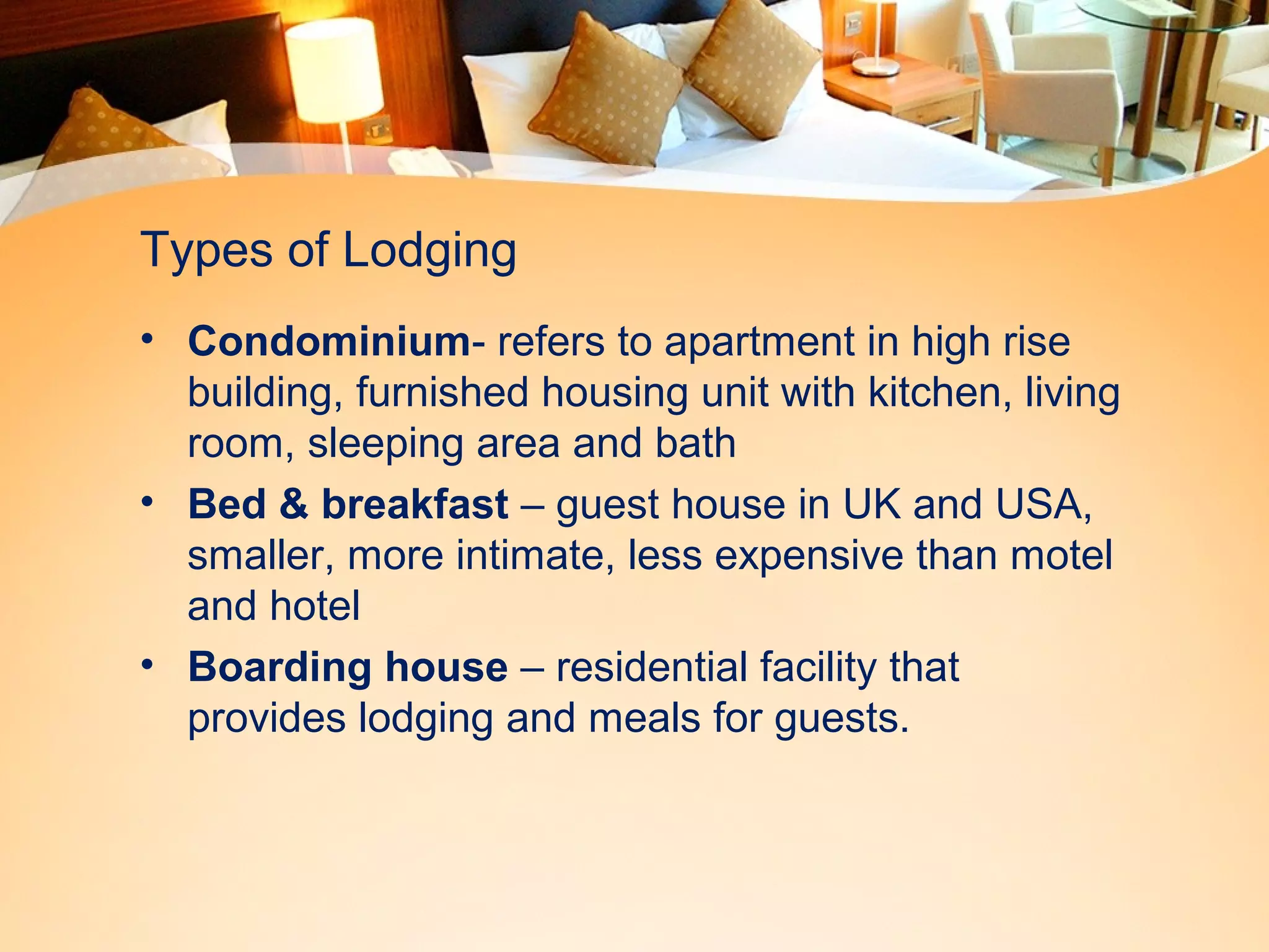 Types of Lodging 
• Condominium- refers to apartment in high rise 
building, furnished housing unit with kitchen, living 
room, sleeping area and bath 
• Bed & breakfast – guest house in UK and USA, 
smaller, more intimate, less expensive than motel 
and hotel 
• Boarding house – residential facility that 
provides lodging and meals for guests. 
 