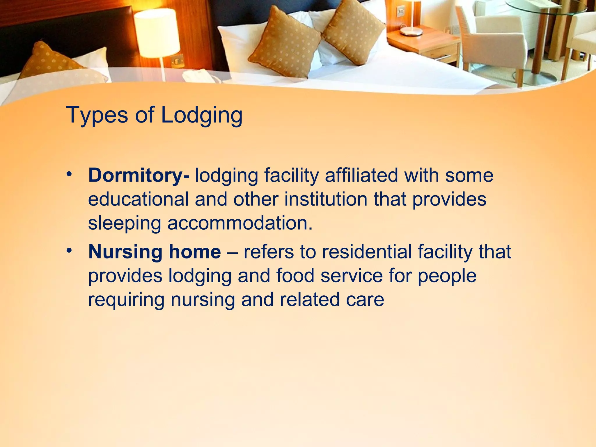 Types of Lodging 
• Dormitory- lodging facility affiliated with some 
educational and other institution that provides 
sleeping accommodation. 
• Nursing home – refers to residential facility that 
provides lodging and food service for people 
requiring nursing and related care 
 