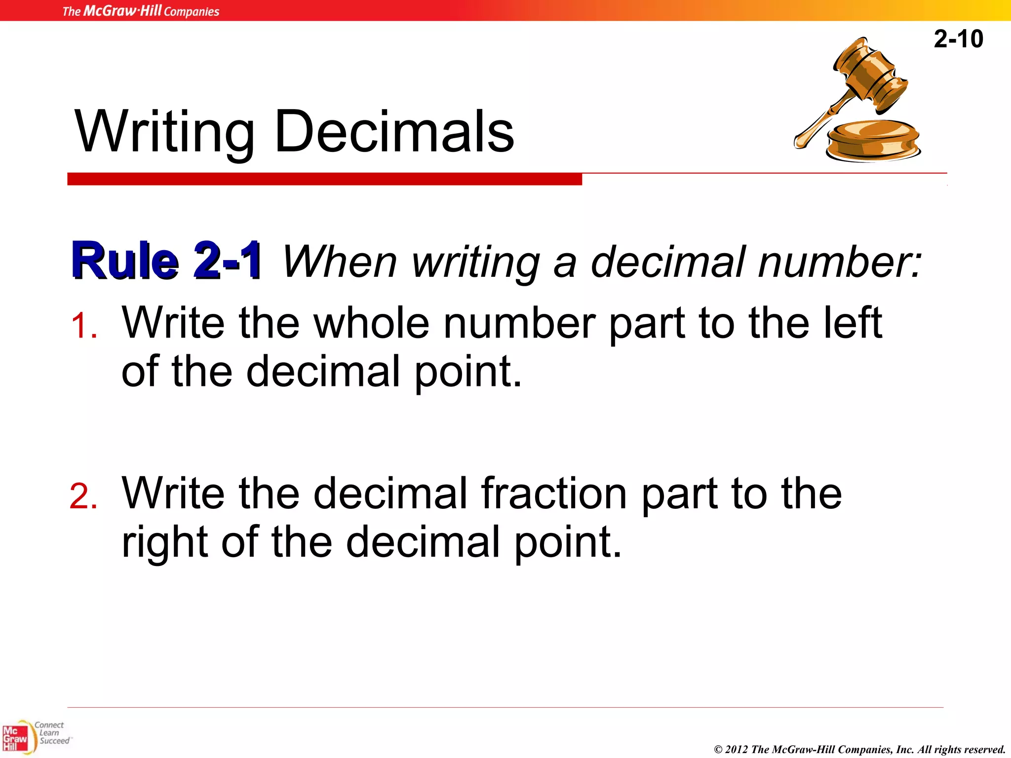 2-10 
Writing Decimals 
RRuullee 22--11 When writing a decimal number: 
1. Write the whole number part to the left 
of the decimal point. 
2. Write the decimal fraction part to the 
right of the decimal point. 
© 2012 The McGraw-Hill Companies, Inc. All rights reserved. 
 
