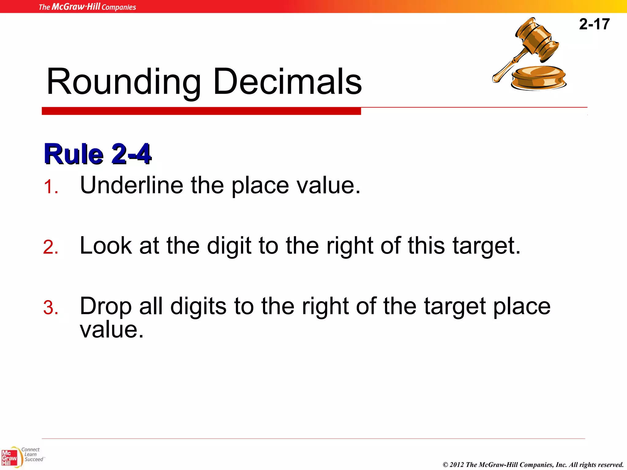 2-17 
© 2012 The McGraw-Hill Companies, Inc. All rights reserved. 
Rounding Decimals 
RRuullee 22--44 
1. Underline the place value. 
2. Look at the digit to the right of this target. 
3. Drop all digits to the right of the target place 
value. 
 