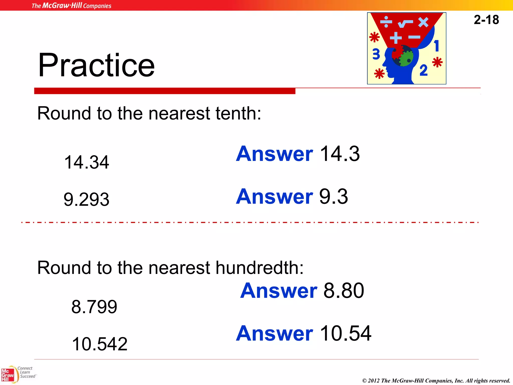 2-18 
Answer 8.80 
© 2012 The McGraw-Hill Companies, Inc. All rights reserved. 
Practice 
Round to the nearest tenth: 
14.34 
9.293 
Answer 14.3 
Round to the nearest hundredth: 
8.799 
10.542 
Answer 9.3 
Answer 10.54 
 