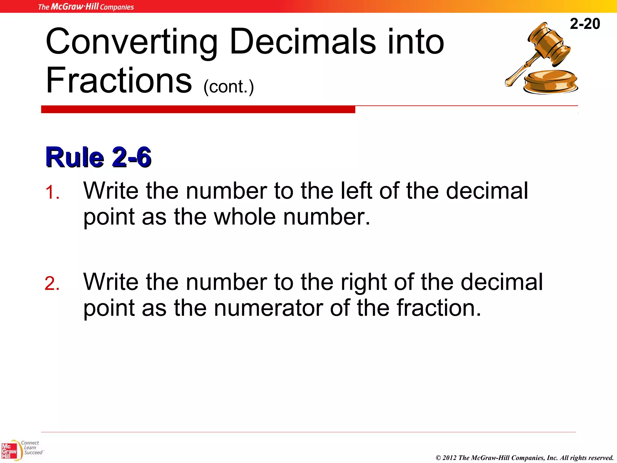 2-20 
Converting Decimals into 
Fractions (cont.) 
RRuullee 22--66 
1. Write the number to the left of the decimal 
© 2012 The McGraw-Hill Companies, Inc. All rights reserved. 
point as the whole number. 
2. Write the number to the right of the decimal 
point as the numerator of the fraction. 
 