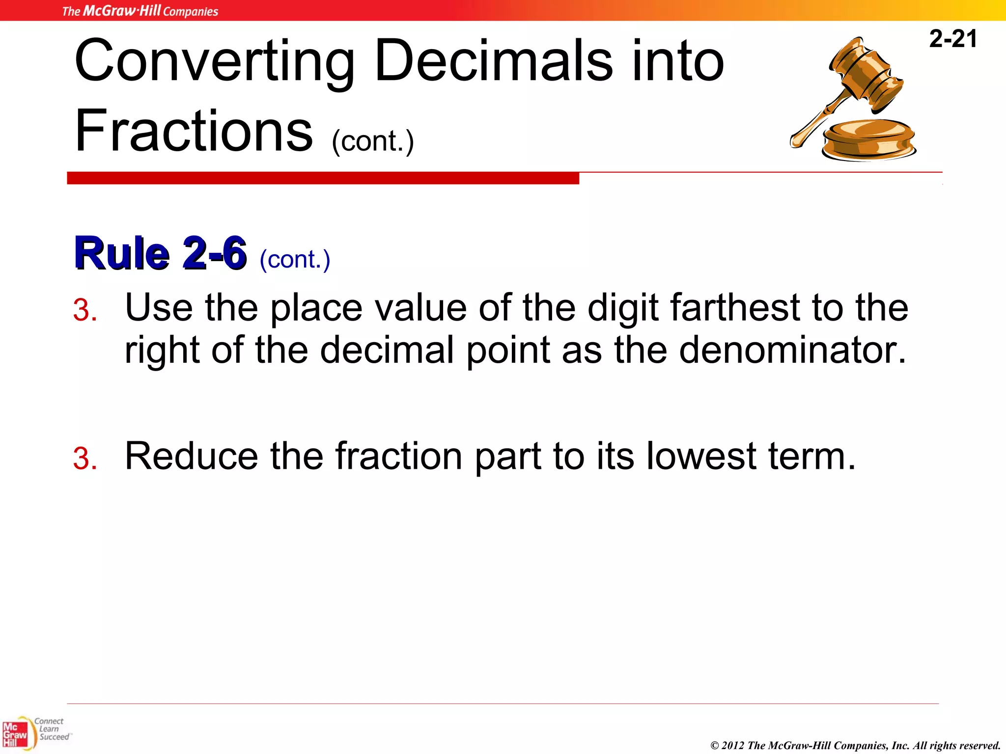 2-21 
Converting Decimals into 
Fractions (cont.) 
RRuullee 22--66 (cont.) 
3. Use the place value of the digit farthest to the 
right of the decimal point as the denominator. 
3. Reduce the fraction part to its lowest term. 
© 2012 The McGraw-Hill Companies, Inc. All rights reserved. 
 