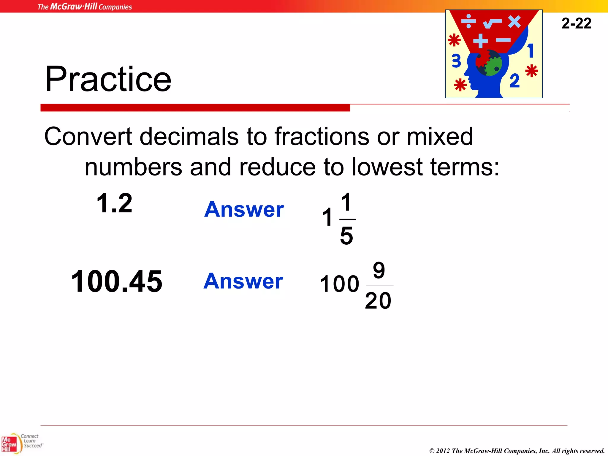 2-22 
Practice 
Convert decimals to fractions or mixed 
numbers and reduce to lowest terms: 
© 2012 The McGraw-Hill Companies, Inc. All rights reserved. 
1.2 Answer 
100.45 
1 1 or 
5 
Answer 
100 9 or 
20 
 