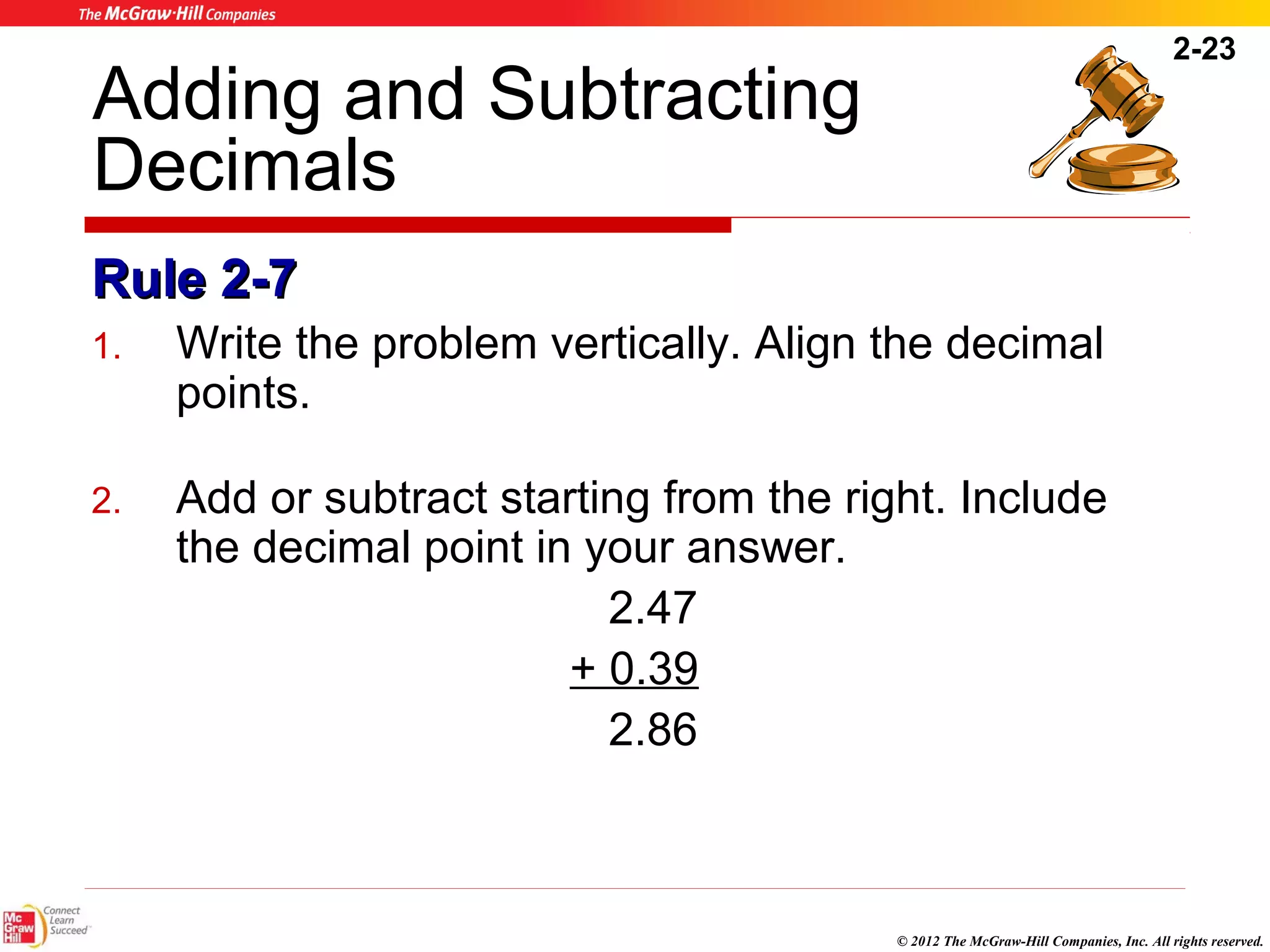 2-23 
Adding and Subtracting 
Decimals 
RRuullee 22--77 
1. Write the problem vertically. Align the decimal 
© 2012 The McGraw-Hill Companies, Inc. All rights reserved. 
points. 
2. Add or subtract starting from the right. Include 
the decimal point in your answer. 
2.47 
+ 0.39 
2.86 
 