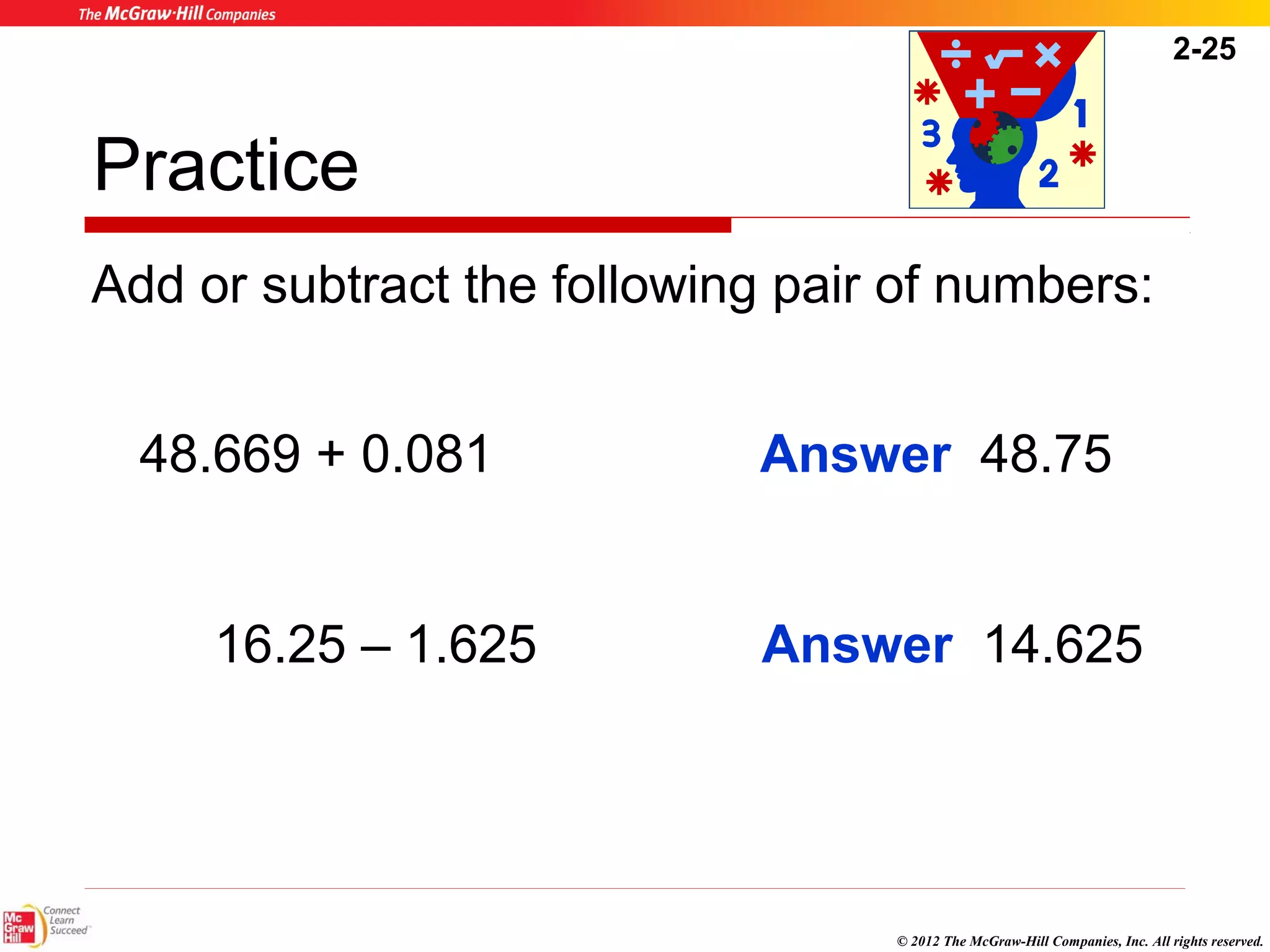 2-25 
Practice 
Add or subtract the following pair of numbers: 
Answer 48.75 
© 2012 The McGraw-Hill Companies, Inc. All rights reserved. 
48.669 + 0.081 
Answer 14.625 
16.25 – 1.625 
 