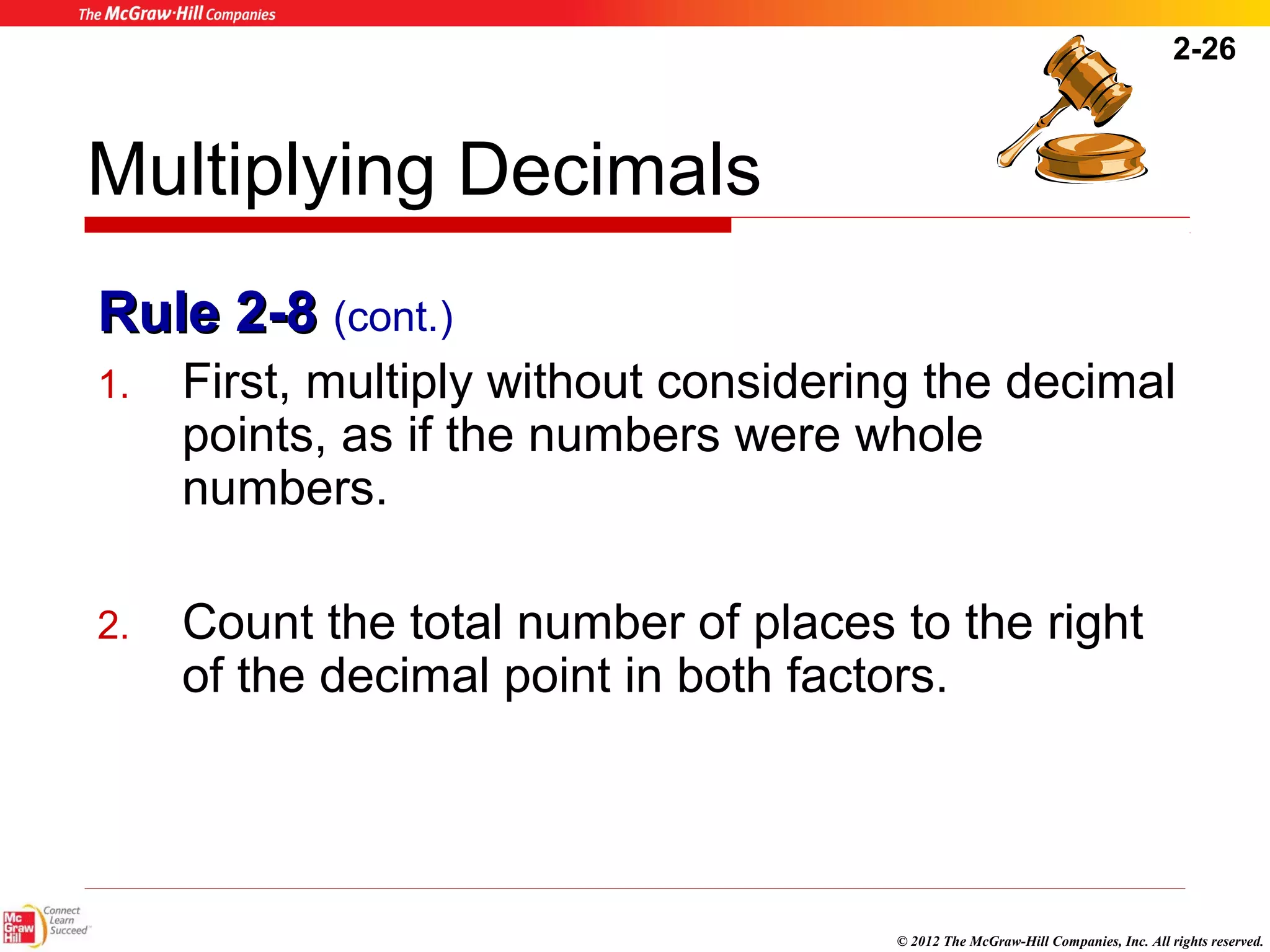 2-26 
Multiplying Decimals 
RRuullee 22--88 (cont.) 
1. First, multiply without considering the decimal 
points, as if the numbers were whole 
numbers. 
2. Count the total number of places to the right 
of the decimal point in both factors. 
© 2012 The McGraw-Hill Companies, Inc. All rights reserved. 
 