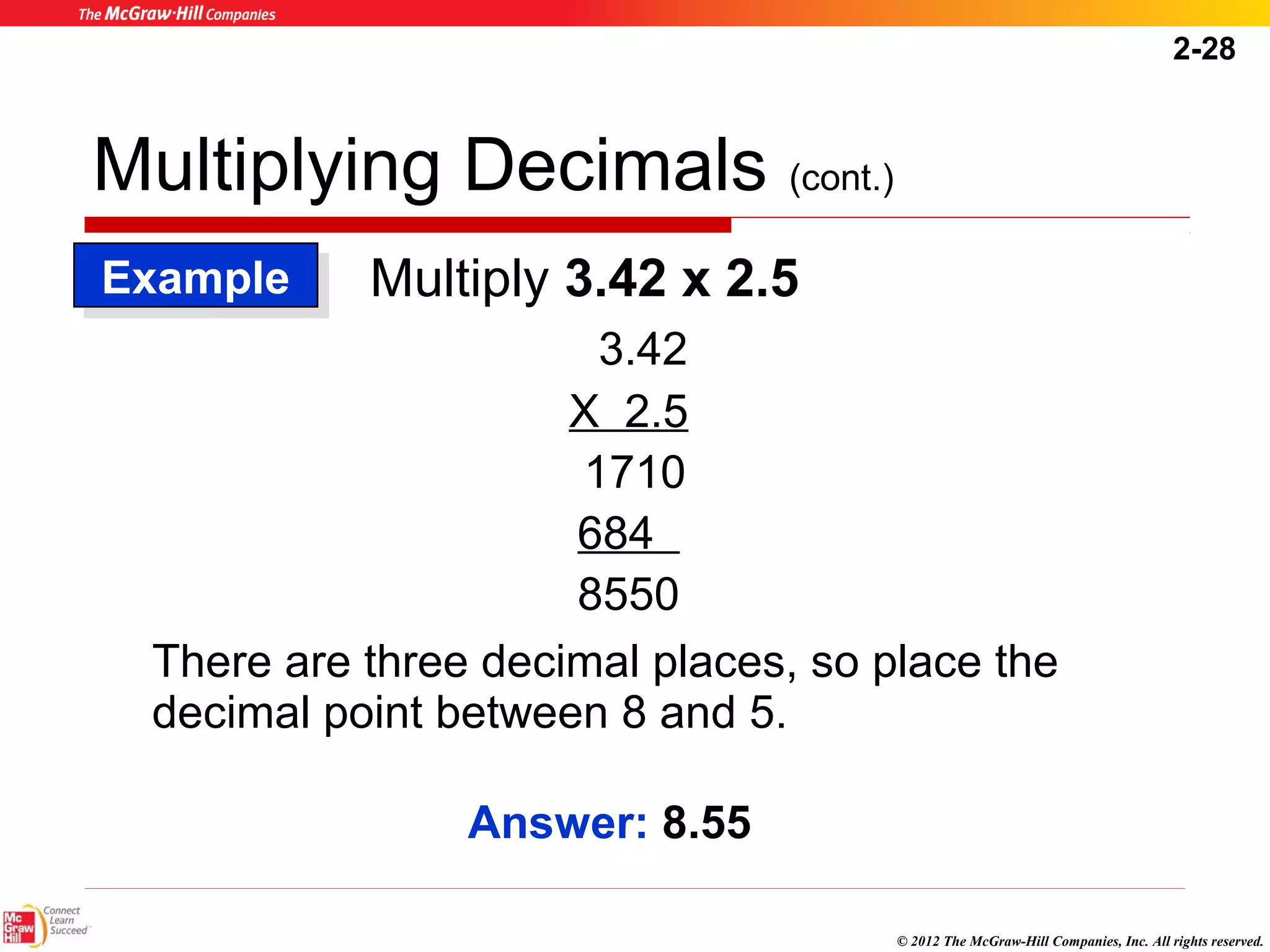 2-28 
© 2012 The McGraw-Hill Companies, Inc. All rights reserved. 
Multiplying Decimals (cont.) 
EExxaammppllee 
Multiply 3.42 x 2.5 
3.42 
X 2.5 
1710 
684 
8550 
There are three decimal places, so place the 
decimal point between 8 and 5. 
Answer: 8.55 
 