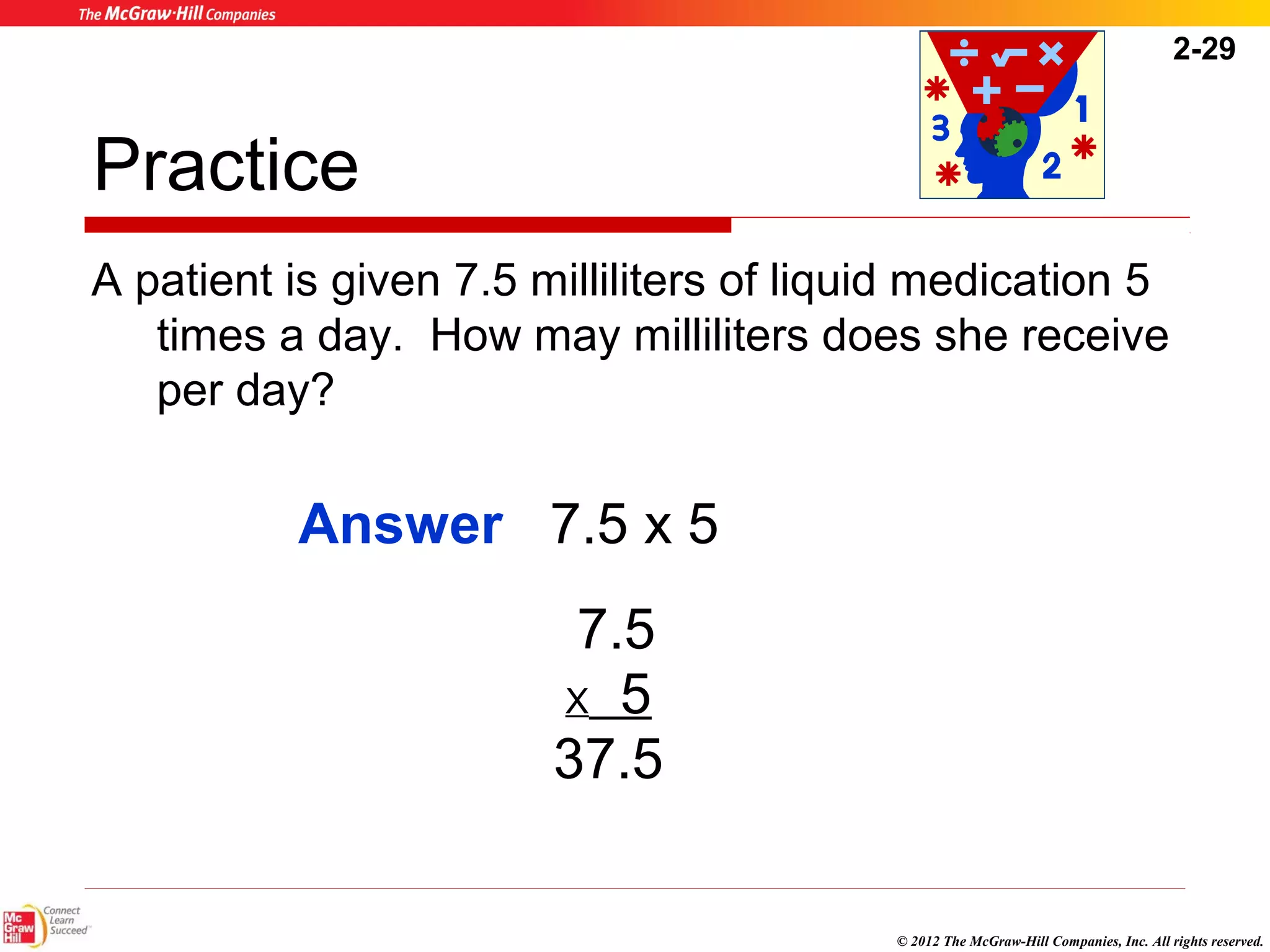 2-29 
Practice 
A patient is given 7.5 milliliters of liquid medication 5 
times a day. How may milliliters does she receive 
per day? 
© 2012 The McGraw-Hill Companies, Inc. All rights reserved. 
Answer 7.5 x 5 
7.5 
X 5 
37.5 
 