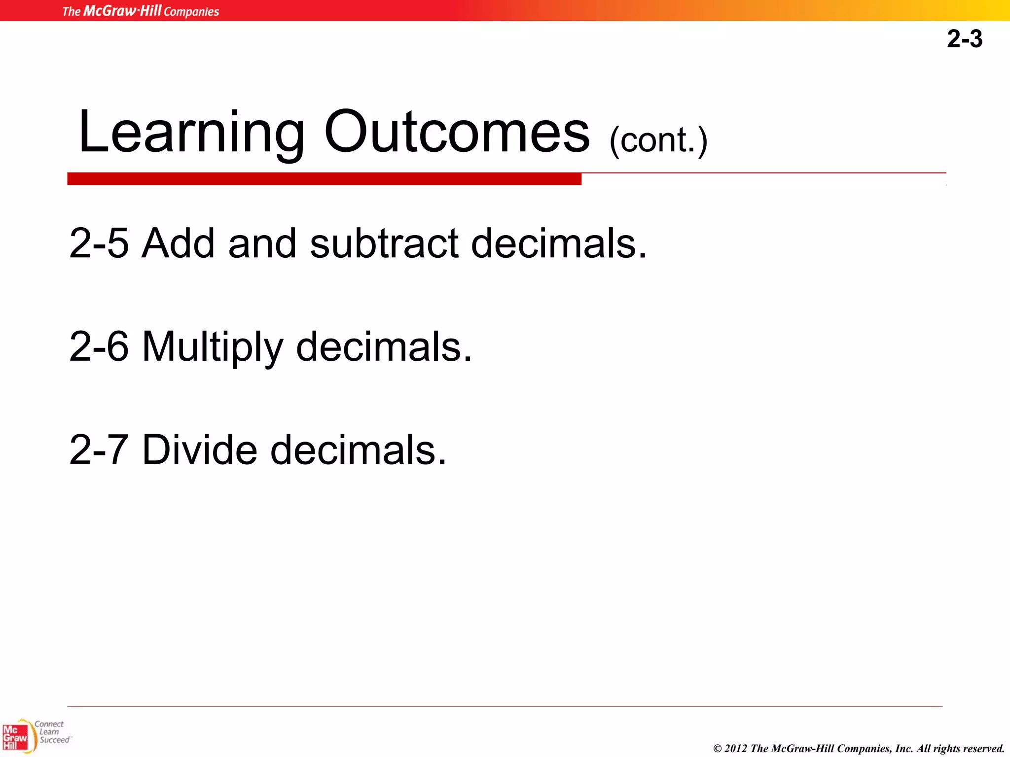 2-3 
© 2012 The McGraw-Hill Companies, Inc. All rights reserved. 
Learning Outcomes (cont.) 
2-5 Add and subtract decimals. 
2-6 Multiply decimals. 
2-7 Divide decimals. 
 