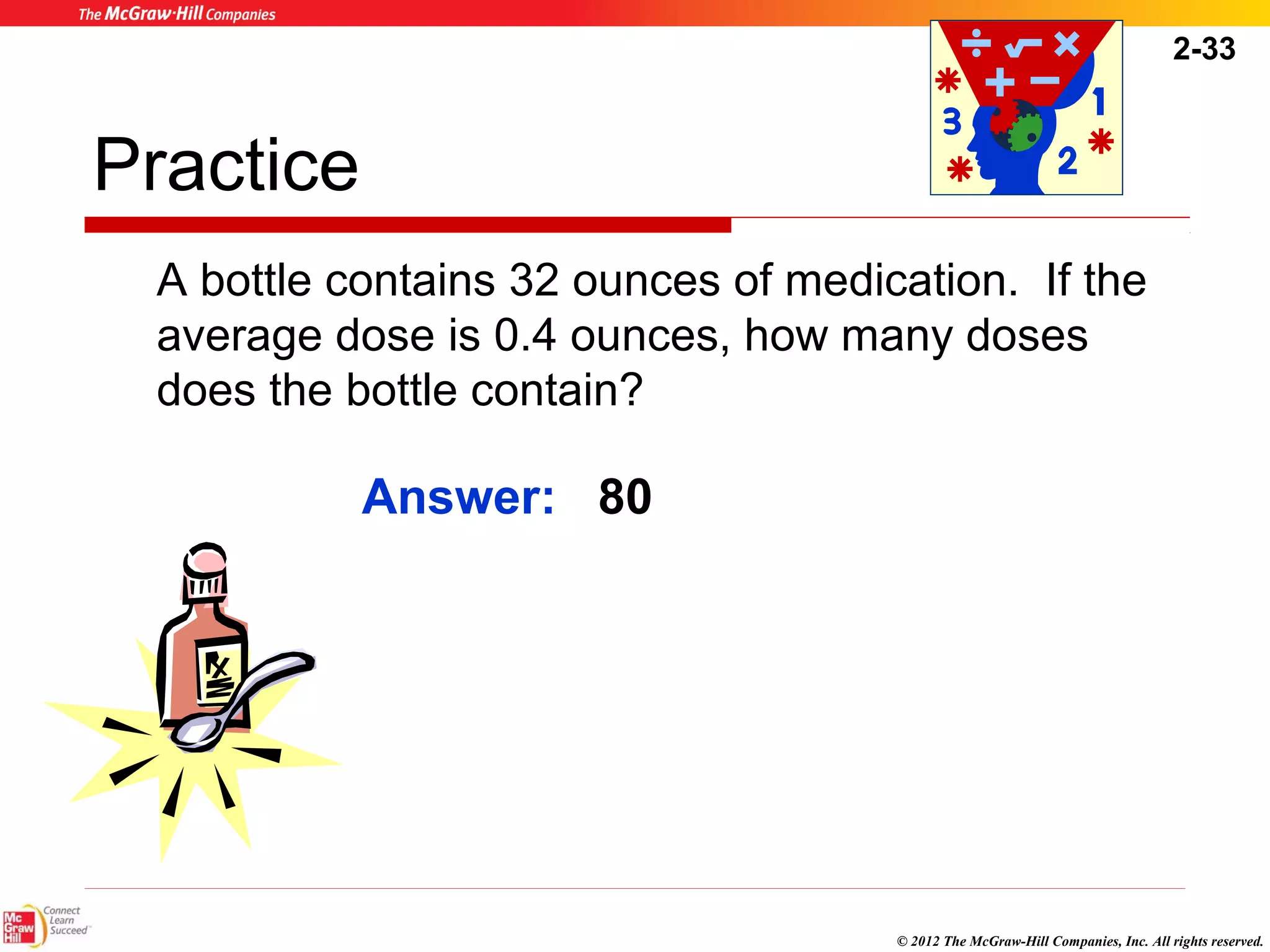 2-33 
© 2012 The McGraw-Hill Companies, Inc. All rights reserved. 
Practice 
A bottle contains 32 ounces of medication. If the 
average dose is 0.4 ounces, how many doses 
does the bottle contain? 
Answer: 80 
 