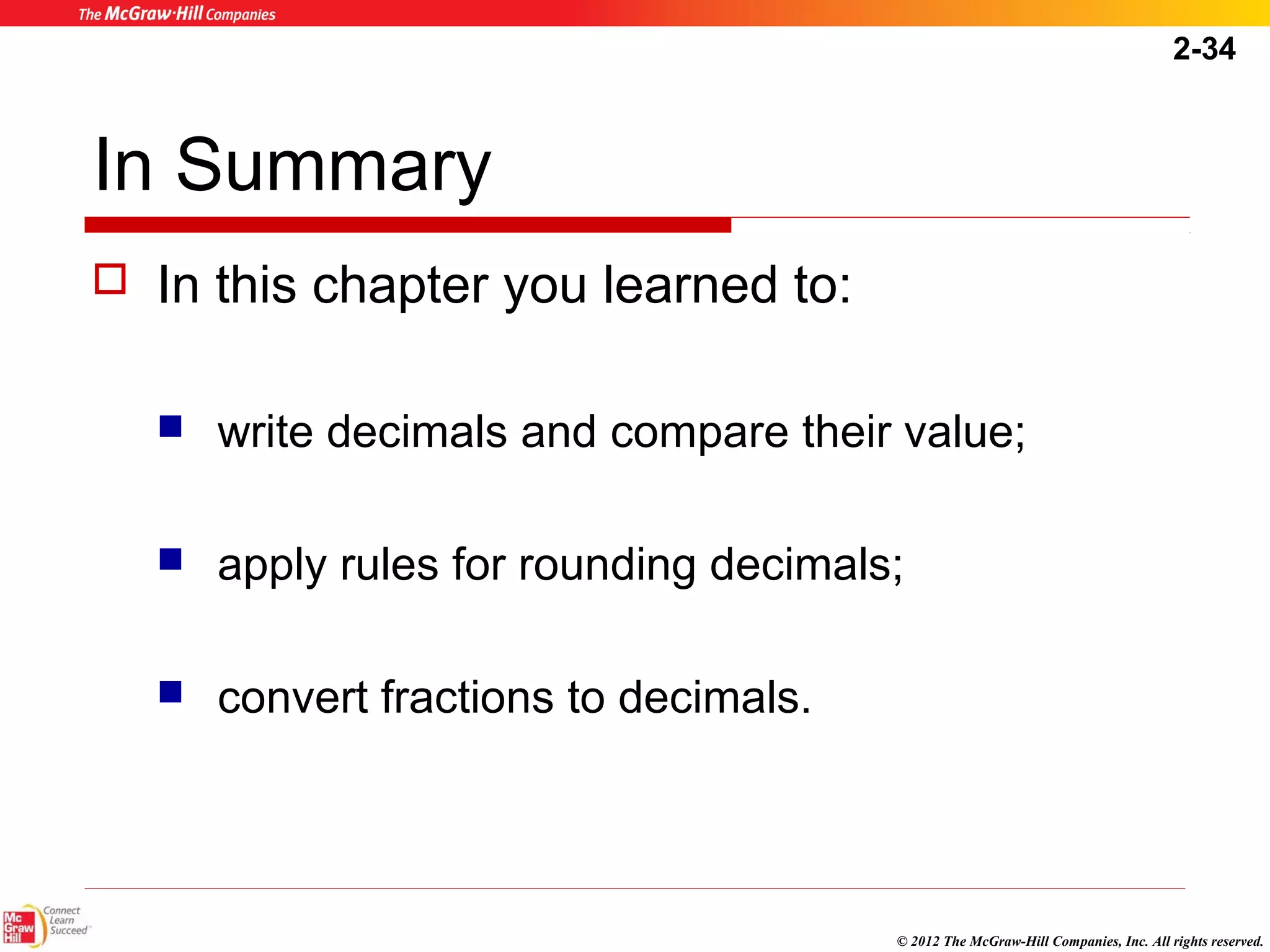2-34 
© 2012 The McGraw-Hill Companies, Inc. All rights reserved. 
In Summary 
 In this chapter you learned to: 
 write decimals and compare their value; 
 apply rules for rounding decimals; 
 convert fractions to decimals. 
 