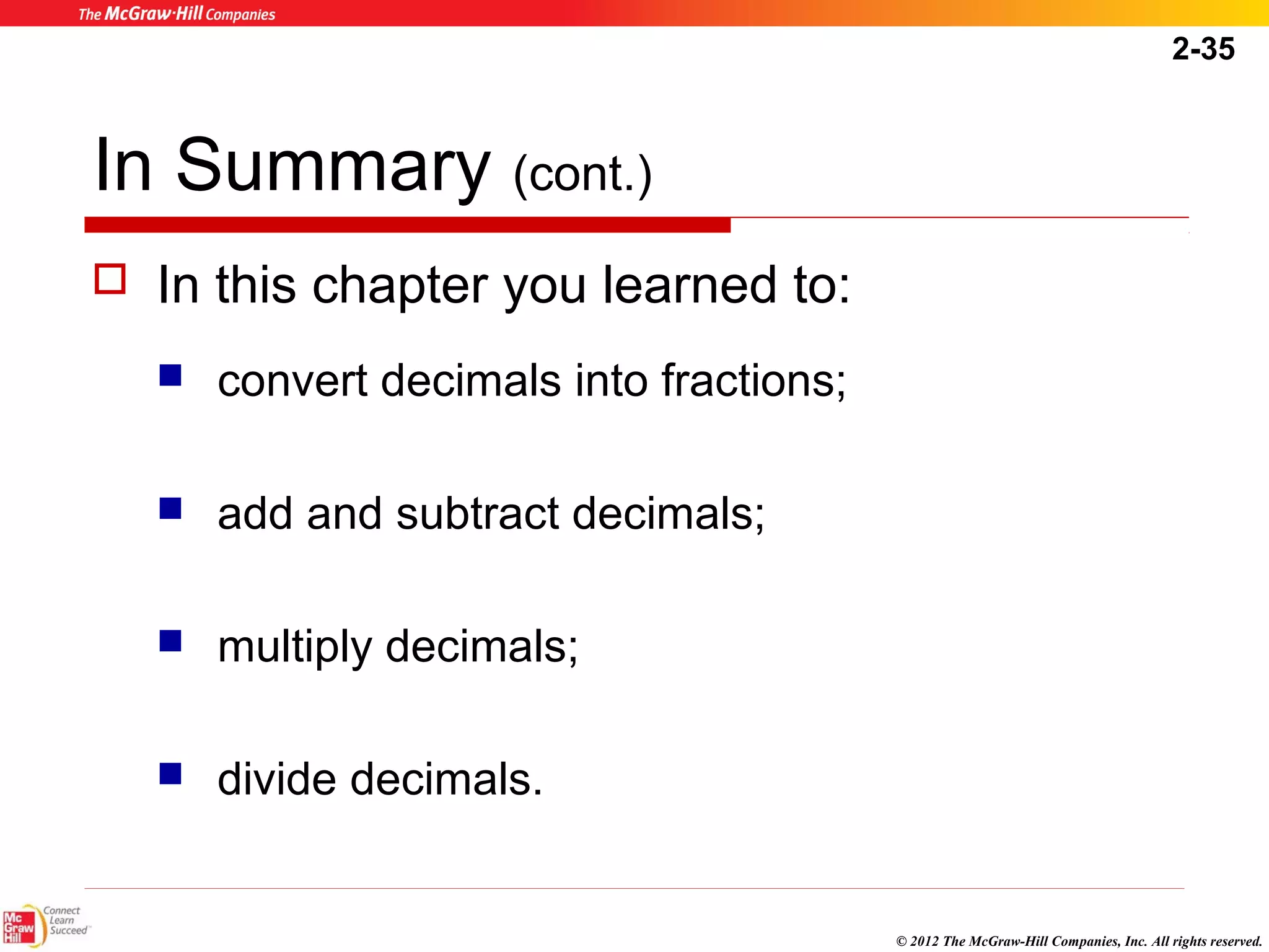 2-35 
© 2012 The McGraw-Hill Companies, Inc. All rights reserved. 
In Summary (cont.) 
 In this chapter you learned to: 
 convert decimals into fractions; 
 add and subtract decimals; 
 multiply decimals; 
 divide decimals. 
 