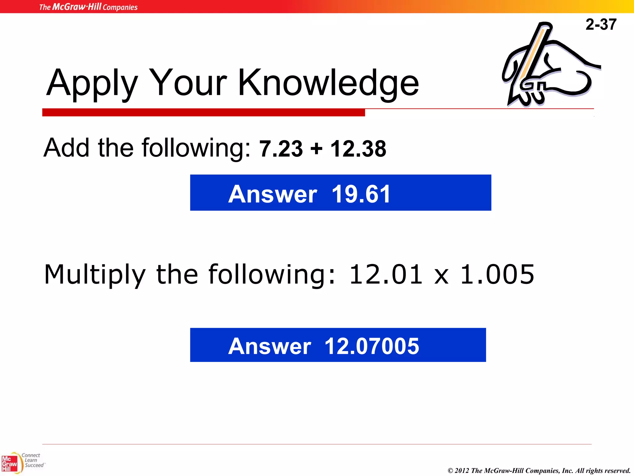 2-37 
© 2012 The McGraw-Hill Companies, Inc. All rights reserved. 
Apply Your Knowledge 
Add the following: 7.23 + 12.38 
Answer 19.61 
Multiply the following: 12.01 x 1.005 
Answer 12.07005 
 