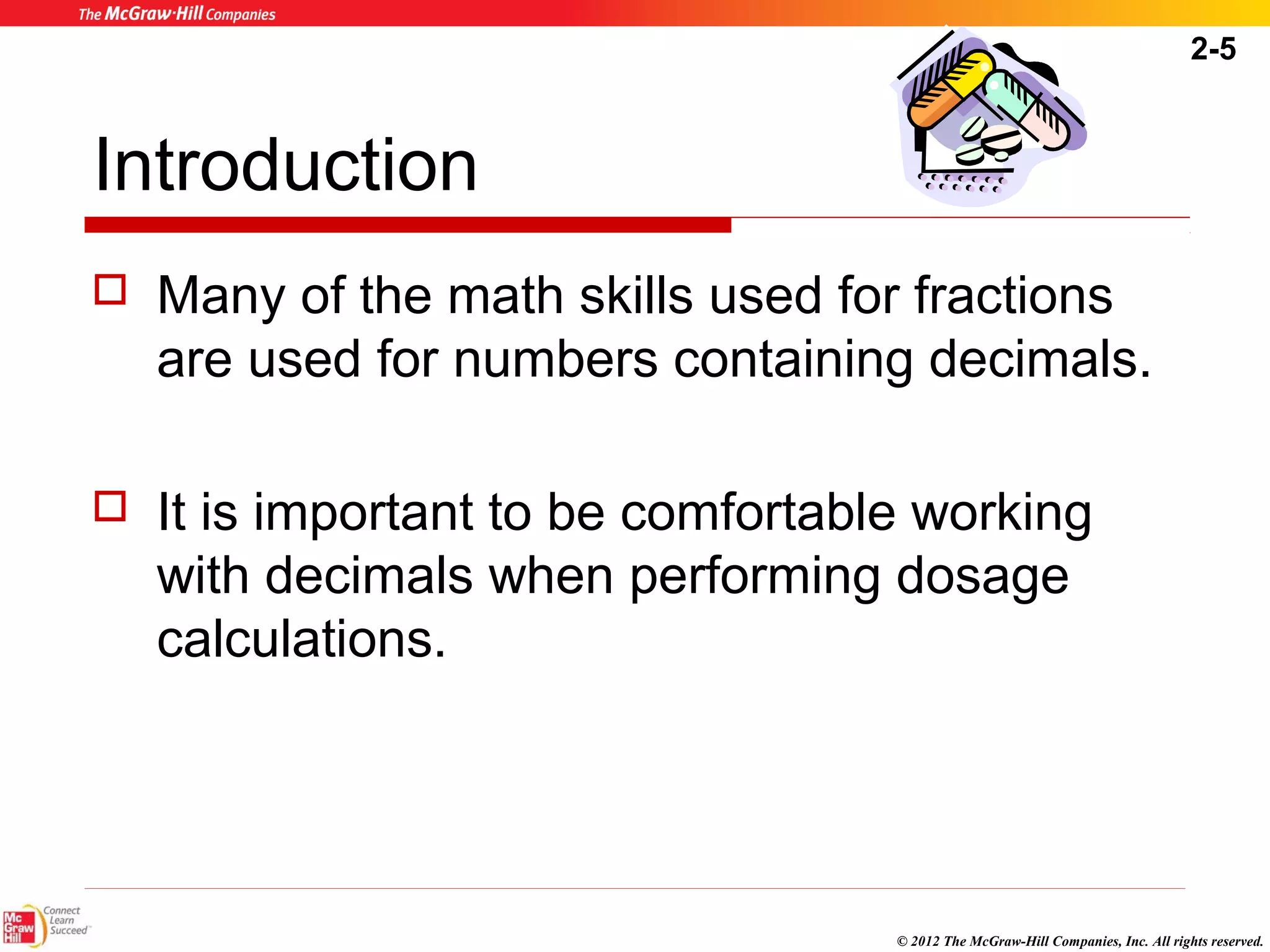 2-5 
Introduction 
 Many of the math skills used for fractions 
are used for numbers containing decimals. 
 It is important to be comfortable working 
with decimals when performing dosage 
calculations. 
© 2012 The McGraw-Hill Companies, Inc. All rights reserved. 
 