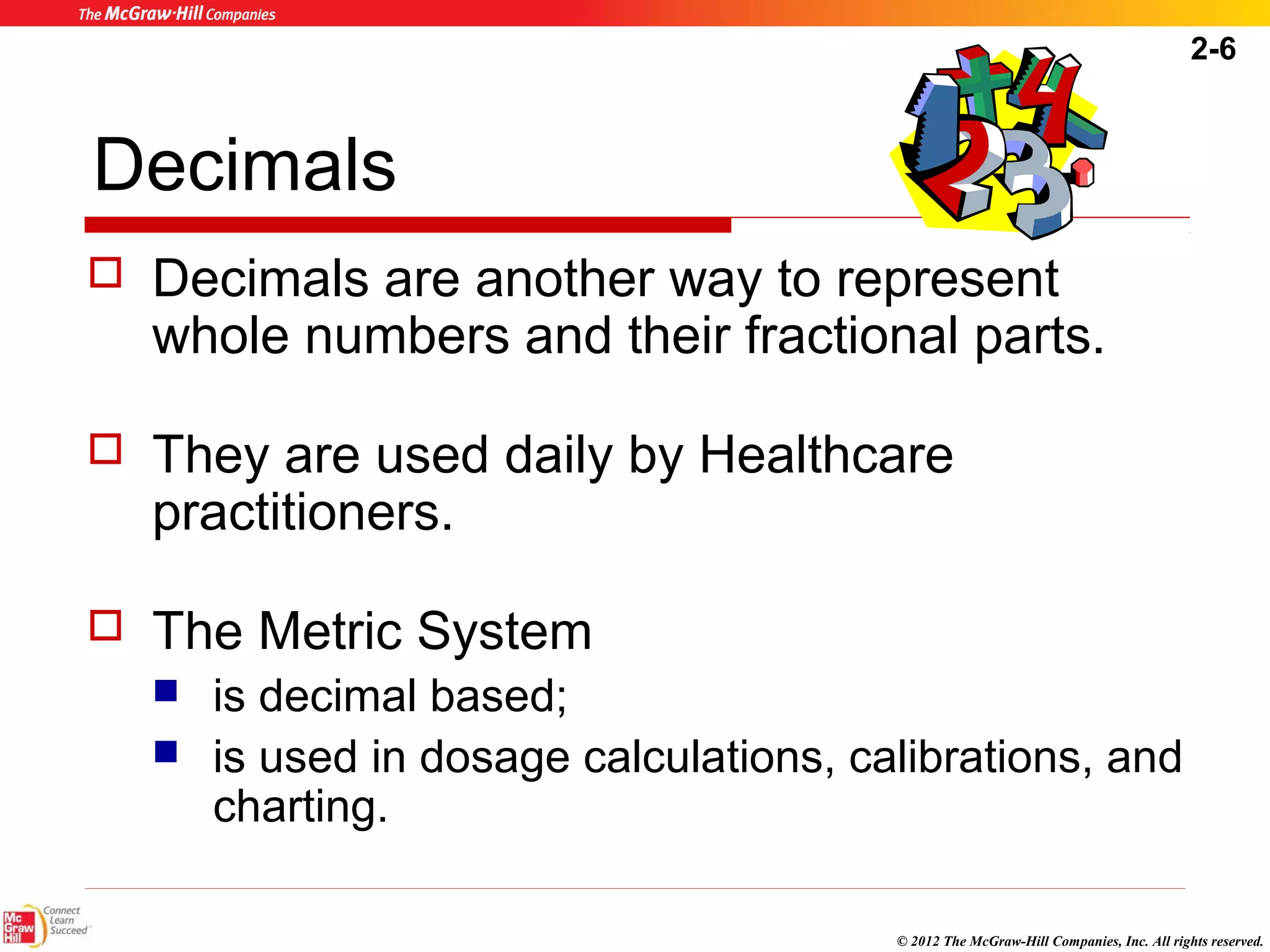 2-6 
Decimals 
 Decimals are another way to represent 
whole numbers and their fractional parts. 
 They are used daily by Healthcare 
practitioners. 
© 2012 The McGraw-Hill Companies, Inc. All rights reserved. 
 The Metric System 
 is decimal based; 
 is used in dosage calculations, calibrations, and 
charting. 
 