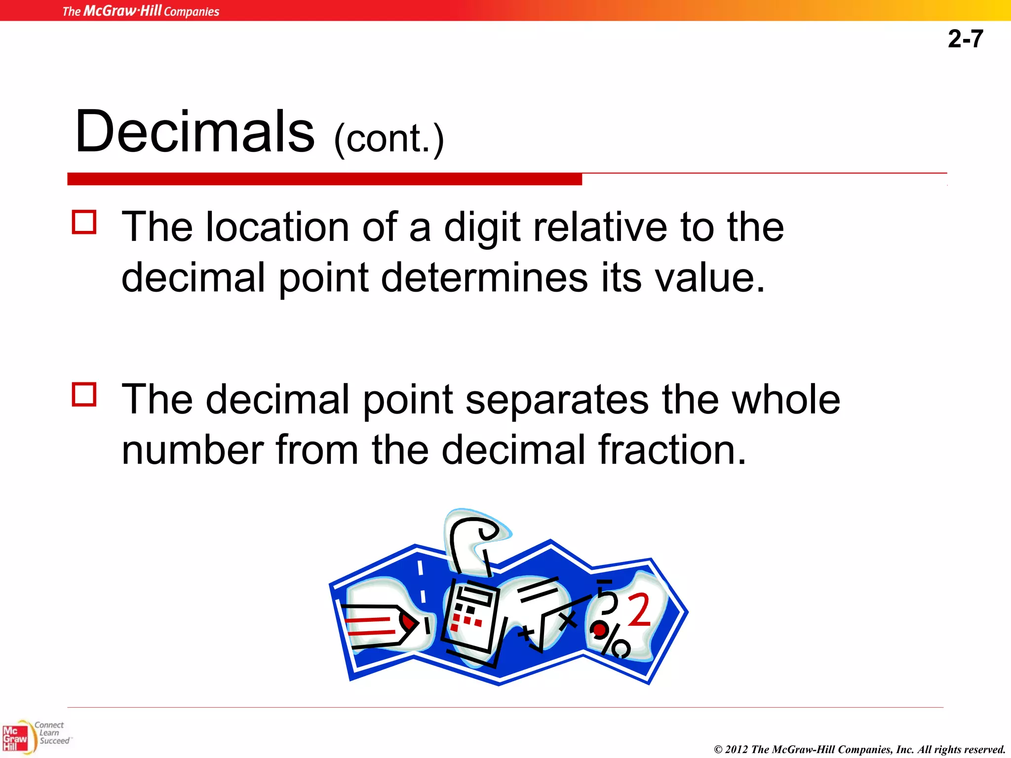2-7 
 The location of a digit relative to the 
decimal point determines its value. 
 The decimal point separates the whole 
number from the decimal fraction. 
© 2012 The McGraw-Hill Companies, Inc. All rights reserved. 
Decimals (cont.) 
 
