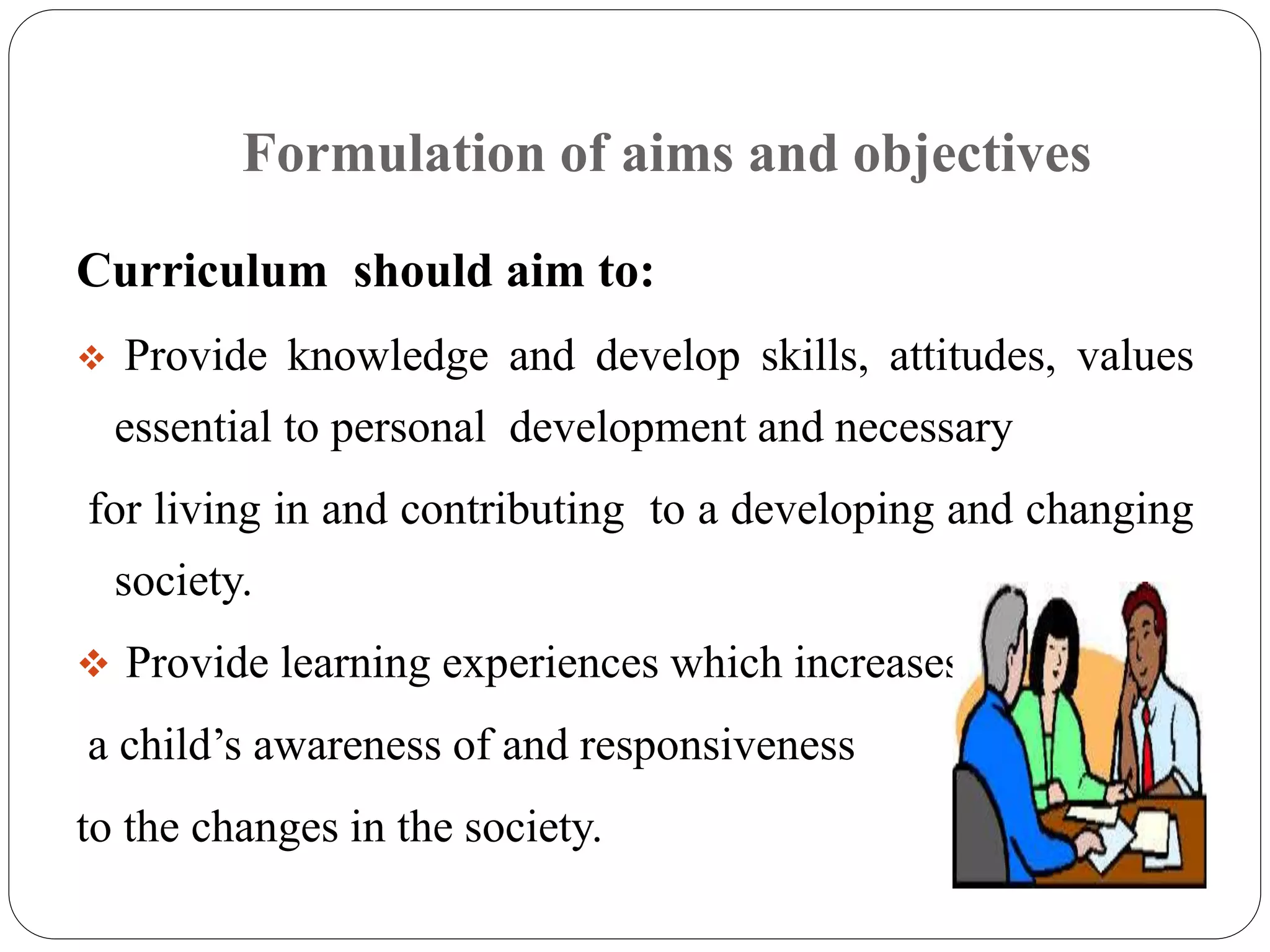 Formulation of aims and objectives 
Curriculum should aim to: 
 Provide knowledge and develop skills, attitudes, values 
essential to personal development and necessary 
for living in and contributing to a developing and changing 
society. 
 Provide learning experiences which increases 
a child’s awareness of and responsiveness 
to the changes in the society. 
 