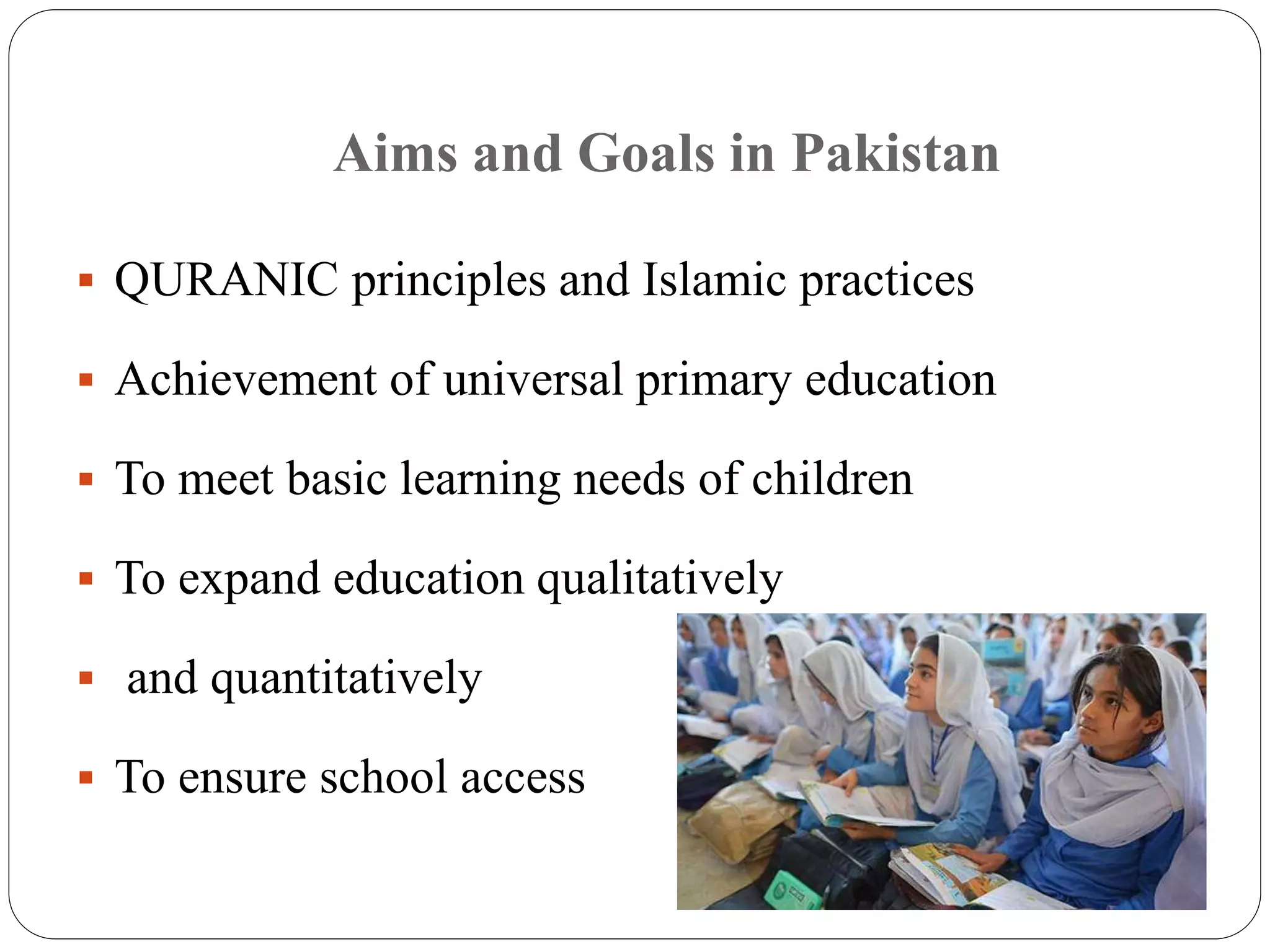 Aims and Goals in Pakistan 
 QURANIC principles and Islamic practices 
 Achievement of universal primary education 
 To meet basic learning needs of children 
 To expand education qualitatively 
 and quantitatively 
 To ensure school access 
 