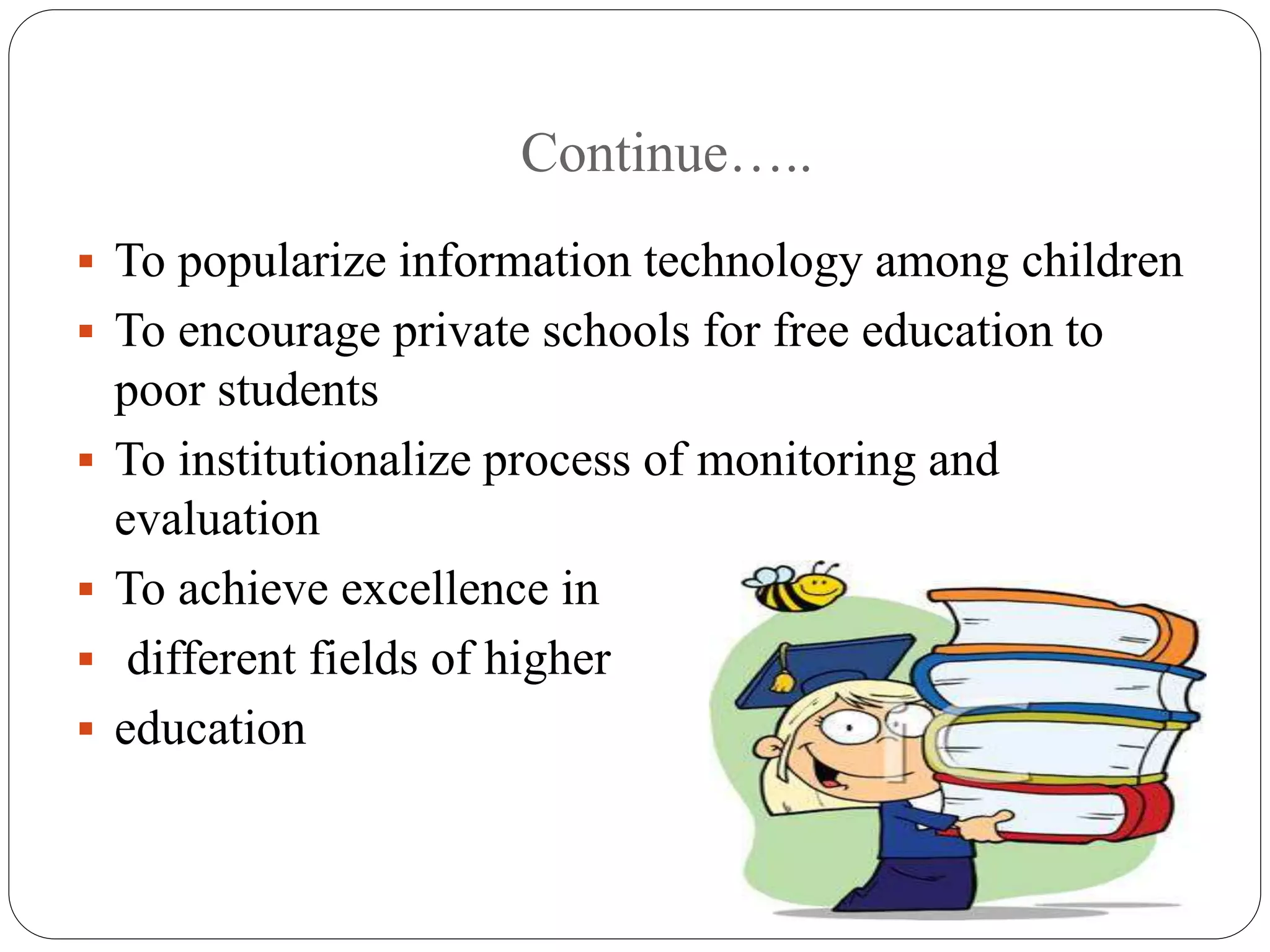 Continue….. 
 To popularize information technology among children 
 To encourage private schools for free education to 
poor students 
 To institutionalize process of monitoring and 
evaluation 
 To achieve excellence in 
 different fields of higher 
 education 
 