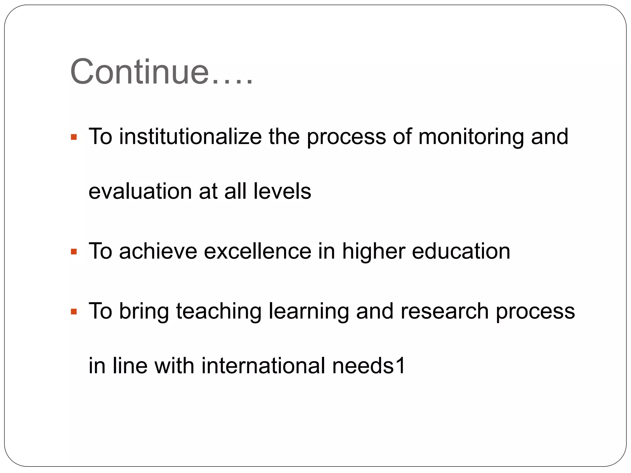 Continue…. 
 To institutionalize the process of monitoring and 
evaluation at all levels 
 To achieve excellence in higher education 
 To bring teaching learning and research process 
in line with international needs1 
 