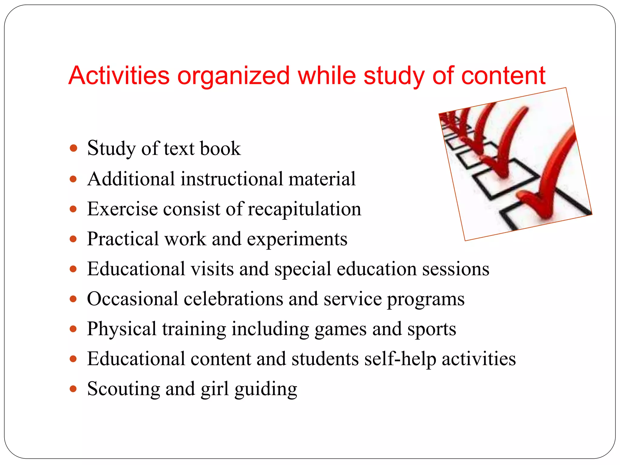 Activities organized while study of content 
 Study of text book 
 Additional instructional material 
 Exercise consist of recapitulation 
 Practical work and experiments 
 Educational visits and special education sessions 
 Occasional celebrations and service programs 
 Physical training including games and sports 
 Educational content and students self-help activities 
 Scouting and girl guiding 
 