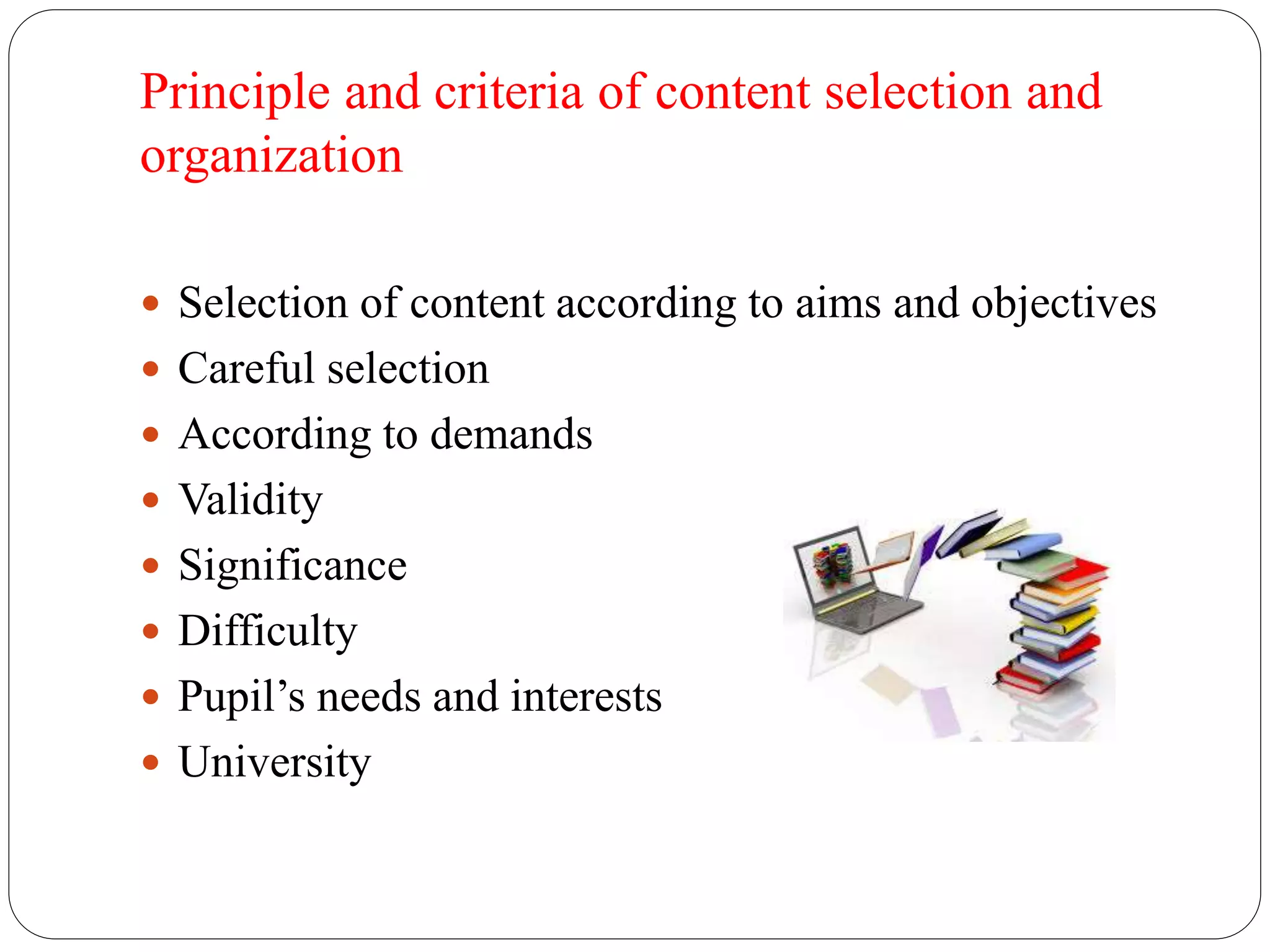 Principle and criteria of content selection and 
organization 
 Selection of content according to aims and objectives 
 Careful selection 
 According to demands 
 Validity 
 Significance 
 Difficulty 
 Pupil’s needs and interests 
 University 
 