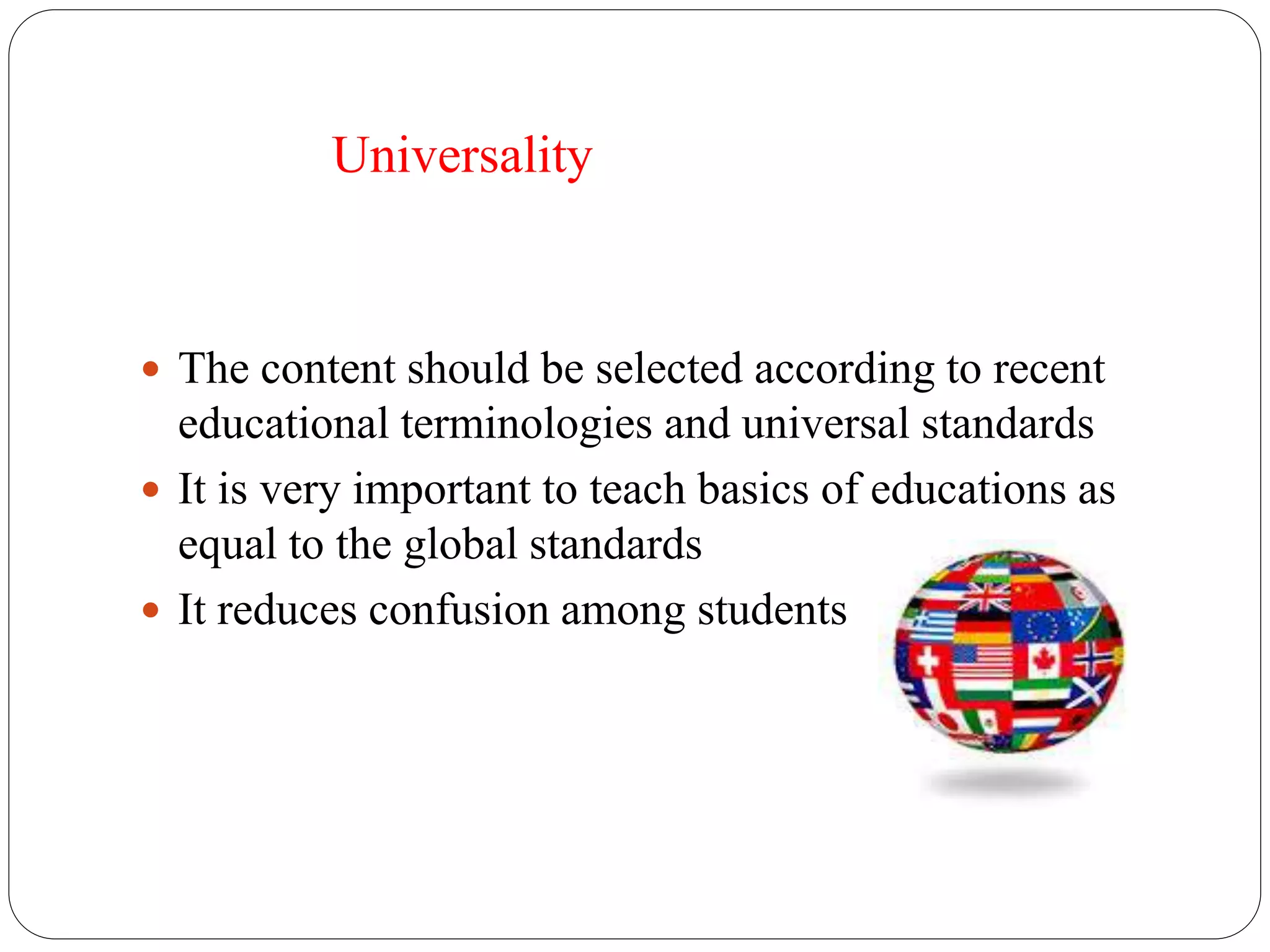 Universality 
 The content should be selected according to recent 
educational terminologies and universal standards 
 It is very important to teach basics of educations as 
equal to the global standards 
 It reduces confusion among students 
 