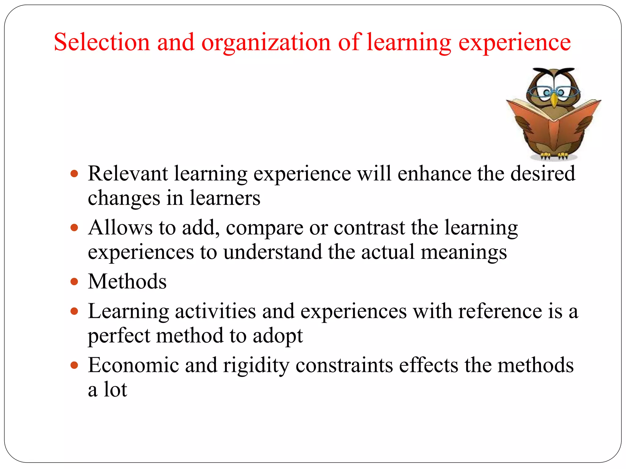 Selection and organization of learning experience 
 Relevant learning experience will enhance the desired 
changes in learners 
 Allows to add, compare or contrast the learning 
experiences to understand the actual meanings 
 Methods 
 Learning activities and experiences with reference is a 
perfect method to adopt 
 Economic and rigidity constraints effects the methods 
a lot 
 