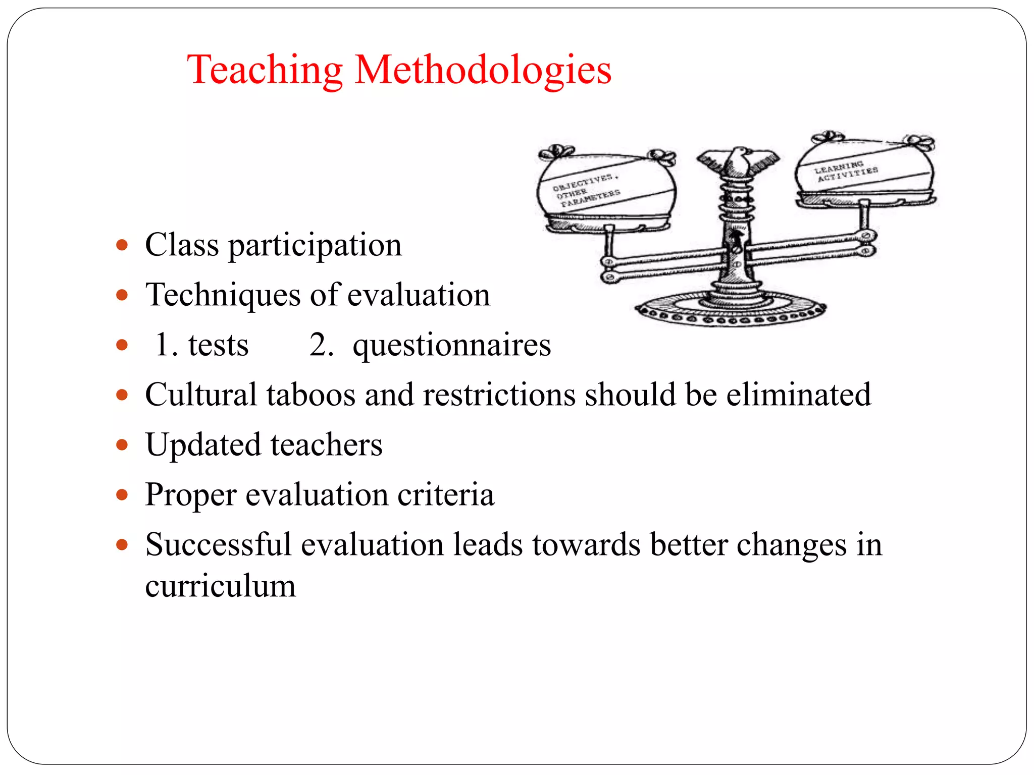 Teaching Methodologies 
 Class participation 
 Techniques of evaluation 
 1. tests 2. questionnaires 
 Cultural taboos and restrictions should be eliminated 
 Updated teachers 
 Proper evaluation criteria 
 Successful evaluation leads towards better changes in 
curriculum 
 