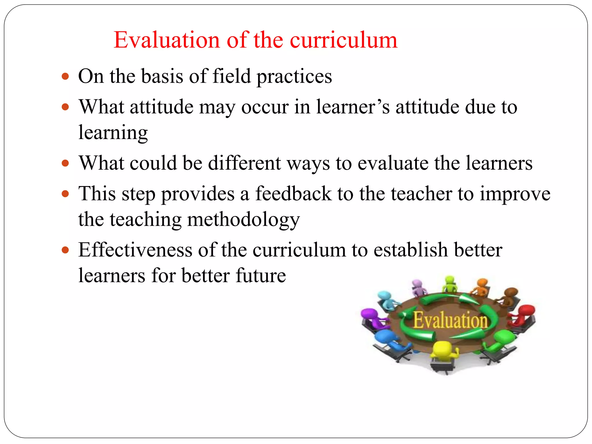 Evaluation of the curriculum 
 On the basis of field practices 
 What attitude may occur in learner’s attitude due to 
learning 
 What could be different ways to evaluate the learners 
 This step provides a feedback to the teacher to improve 
the teaching methodology 
 Effectiveness of the curriculum to establish better 
learners for better future 
 