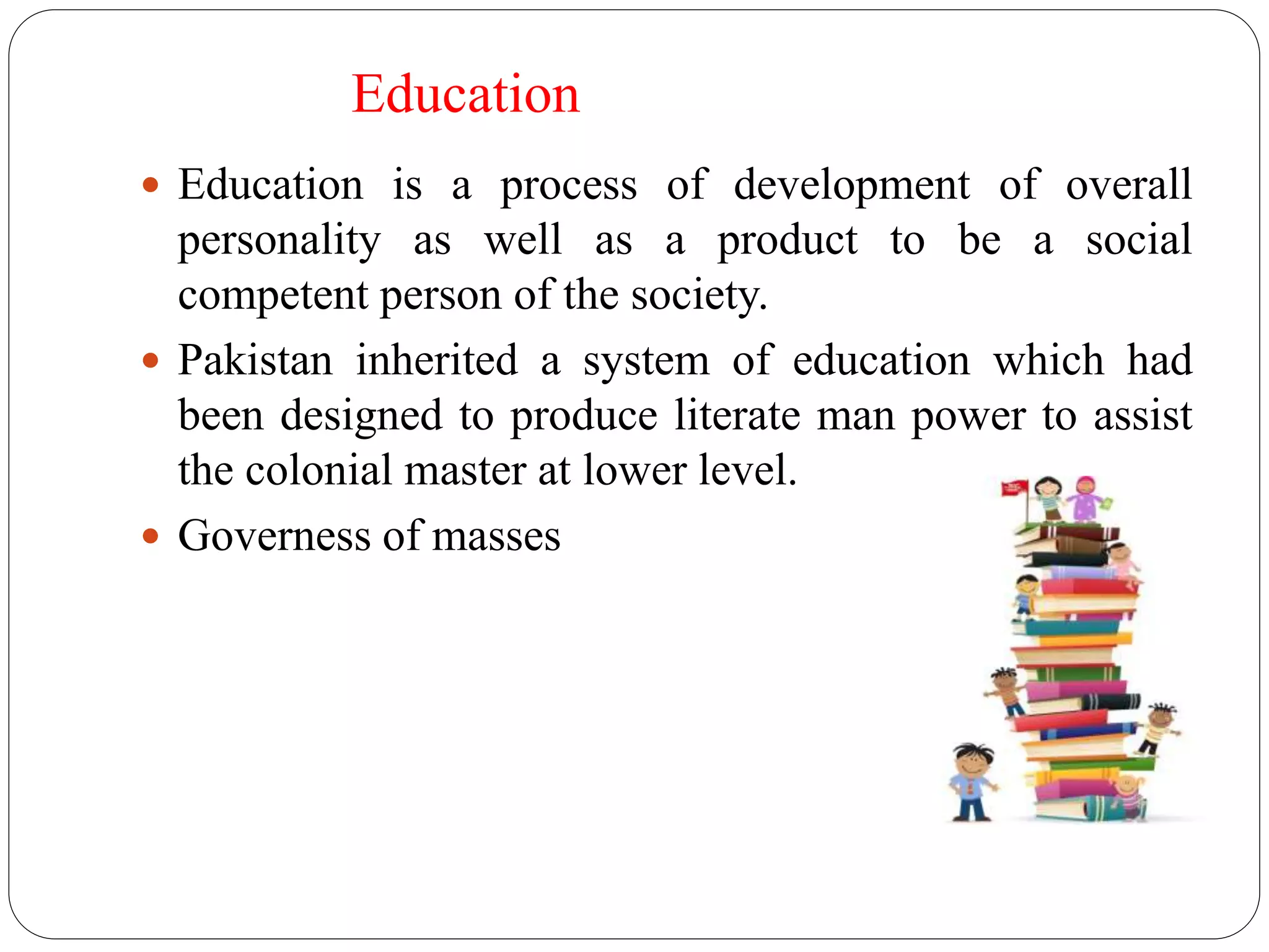 Education 
 Education is a process of development of overall 
personality as well as a product to be a social 
competent person of the society. 
 Pakistan inherited a system of education which had 
been designed to produce literate man power to assist 
the colonial master at lower level. 
 Governess of masses 
 