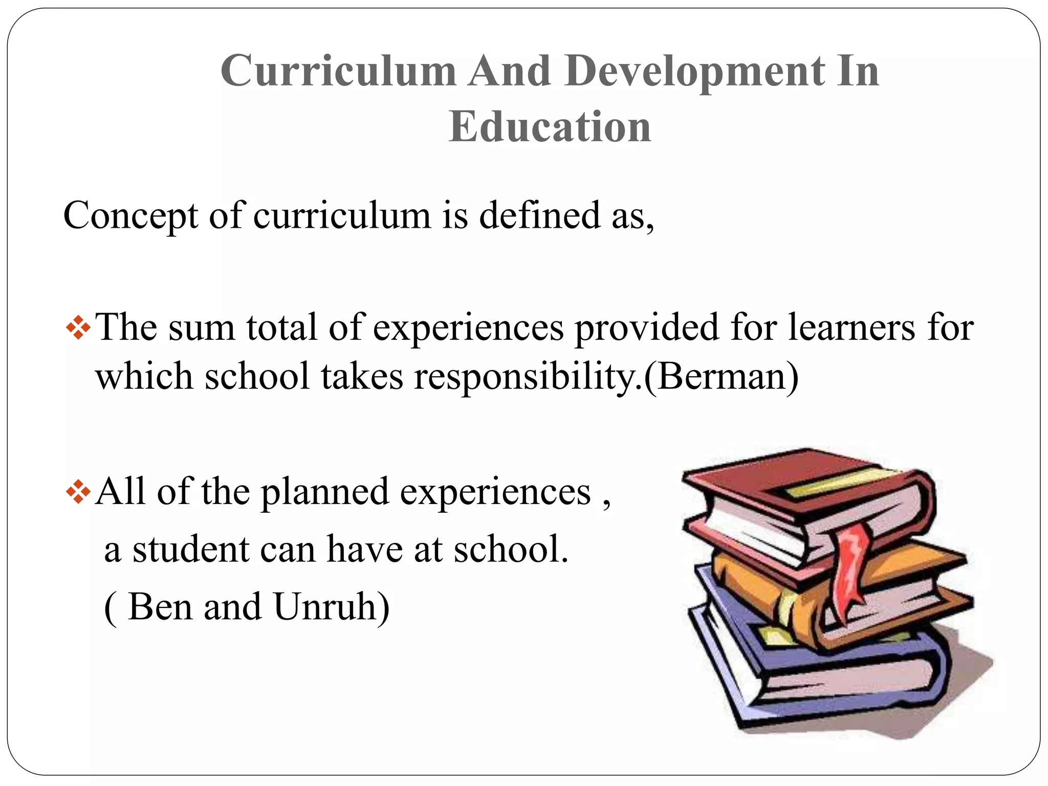 Curriculum And Development In 
Education 
Concept of curriculum is defined as, 
The sum total of experiences provided for learners for 
which school takes responsibility.(Berman) 
All of the planned experiences , 
a student can have at school. 
( Ben and Unruh) 
 