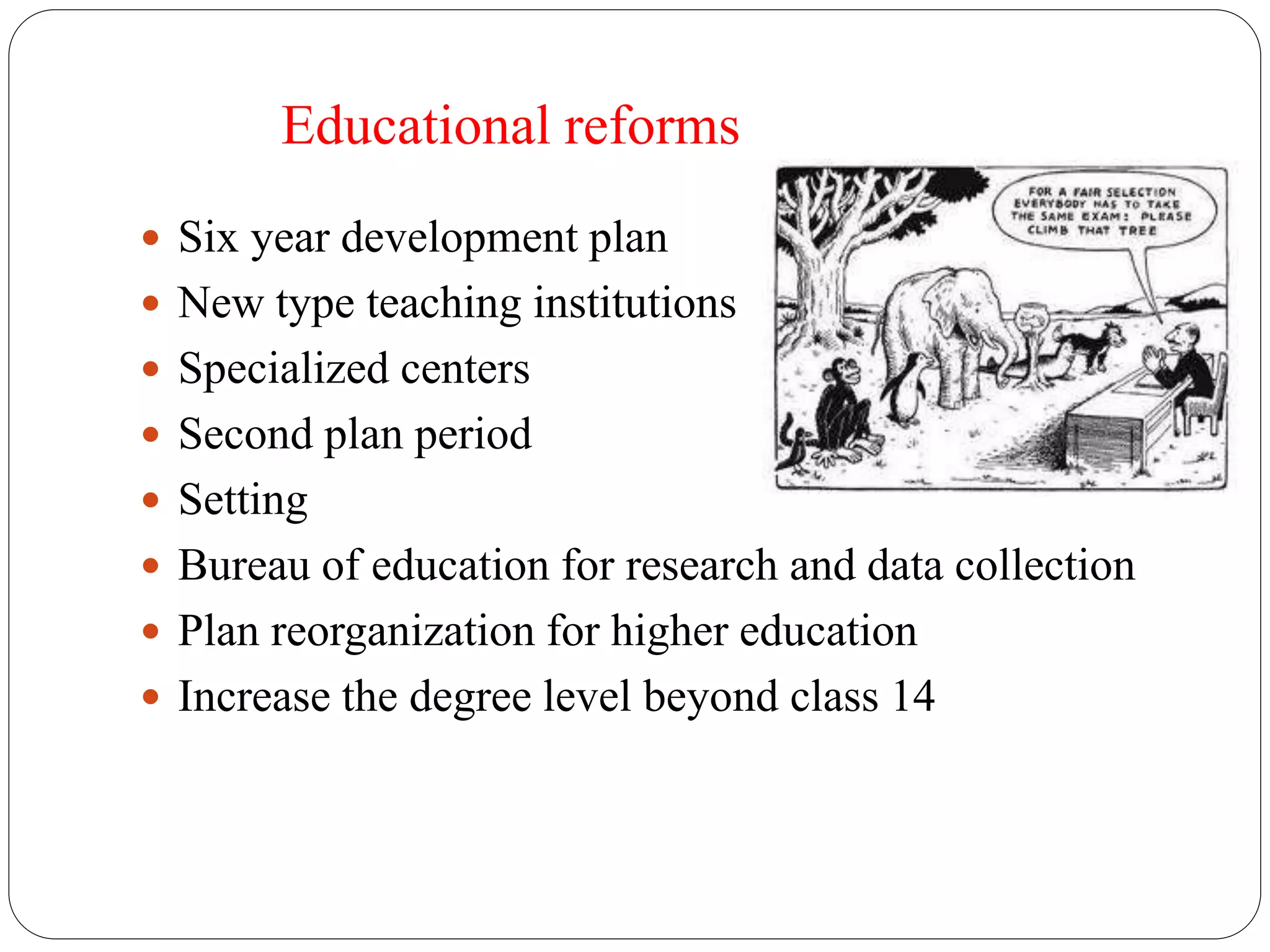 Educational reforms 
 Six year development plan 
 New type teaching institutions 
 Specialized centers 
 Second plan period 
 Setting 
 Bureau of education for research and data collection 
 Plan reorganization for higher education 
 Increase the degree level beyond class 14 
 