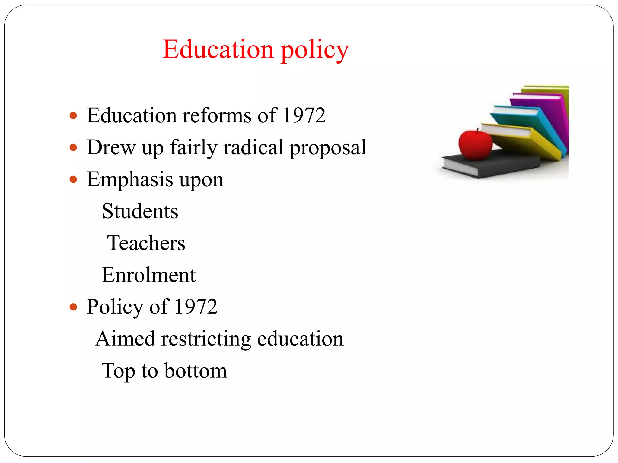 Education policy 
 Education reforms of 1972 
 Drew up fairly radical proposal 
 Emphasis upon 
Students 
Teachers 
Enrolment 
 Policy of 1972 
Aimed restricting education 
Top to bottom 
 