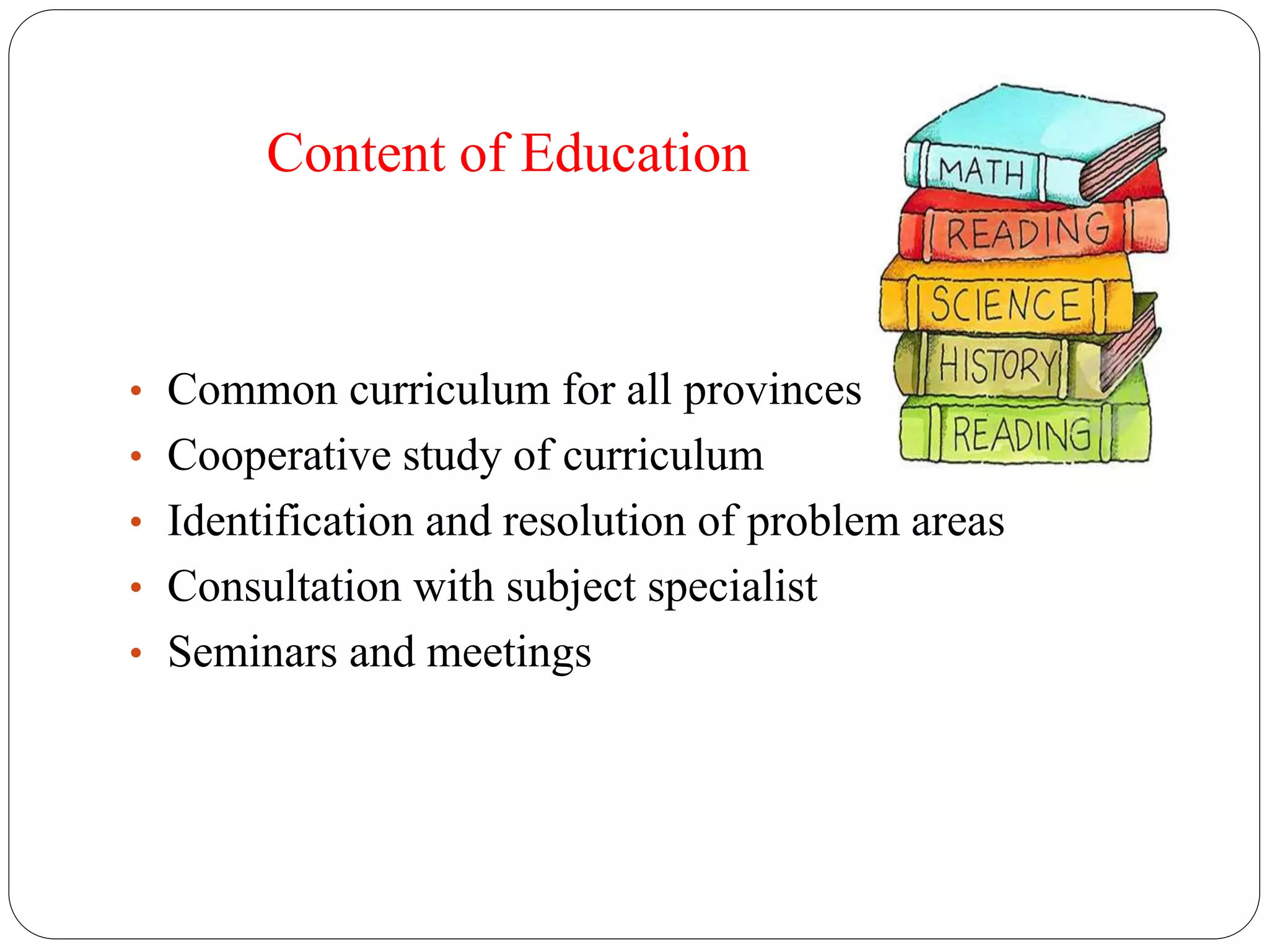 Content of Education 
• Common curriculum for all provinces 
• Cooperative study of curriculum 
• Identification and resolution of problem areas 
• Consultation with subject specialist 
• Seminars and meetings 
 