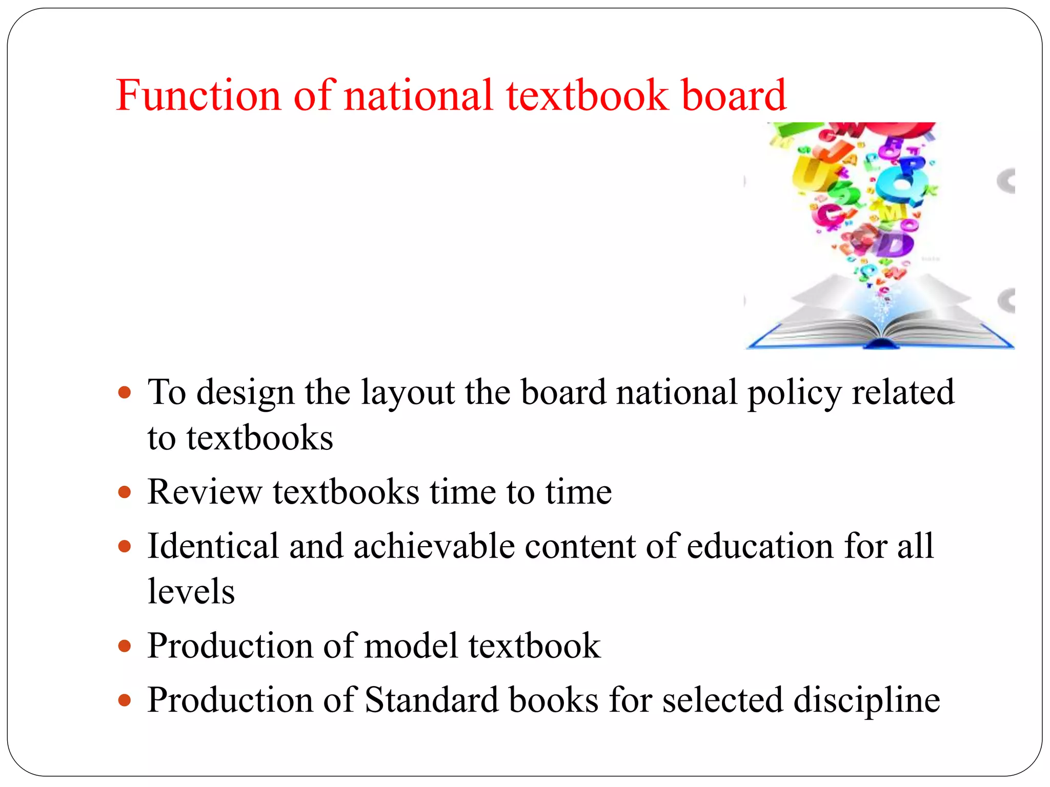 Function of national textbook board 
 To design the layout the board national policy related 
to textbooks 
 Review textbooks time to time 
 Identical and achievable content of education for all 
levels 
 Production of model textbook 
 Production of Standard books for selected discipline 
 