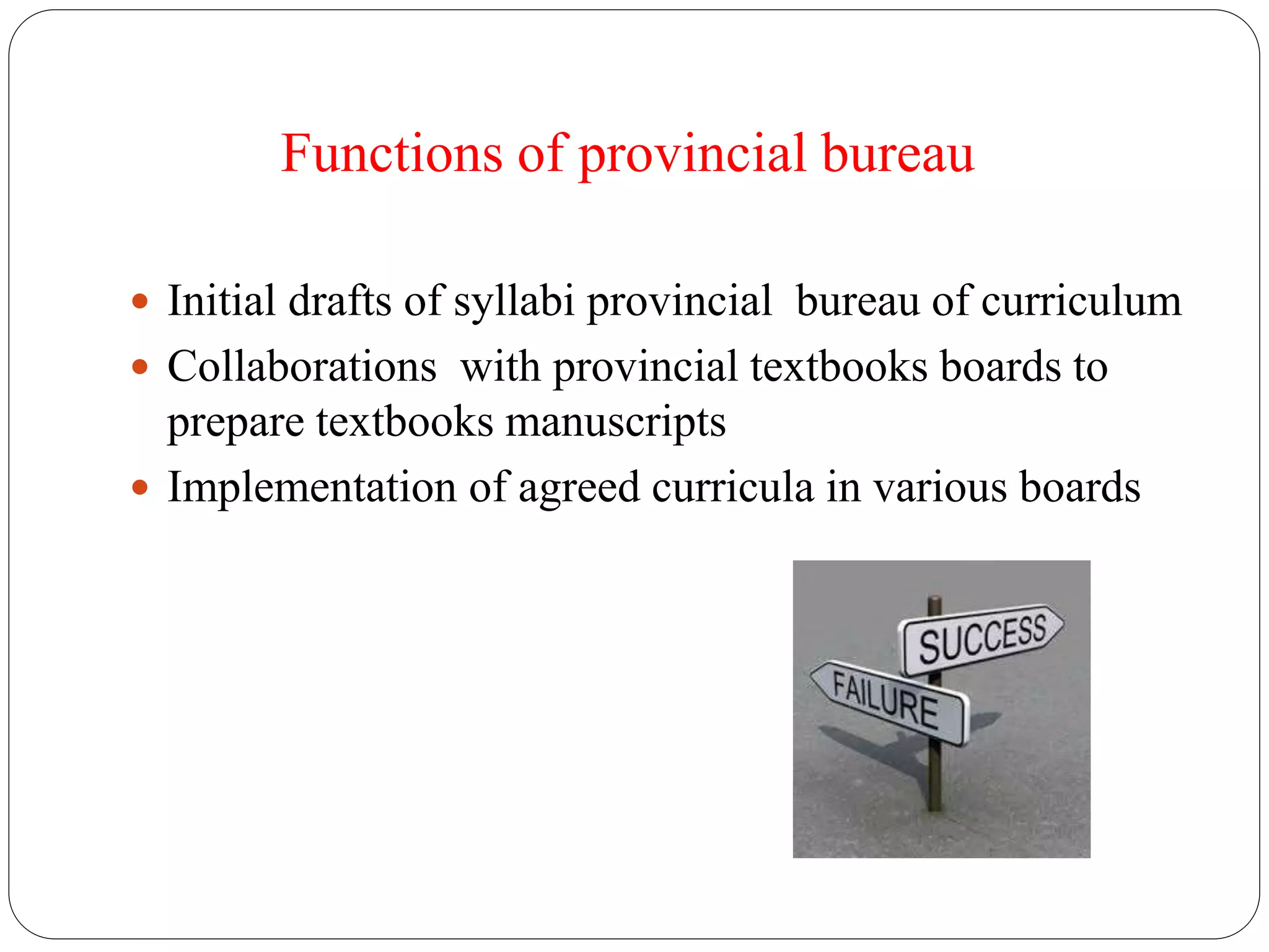 Functions of provincial bureau 
 Initial drafts of syllabi provincial bureau of curriculum 
 Collaborations with provincial textbooks boards to 
prepare textbooks manuscripts 
 Implementation of agreed curricula in various boards 
 