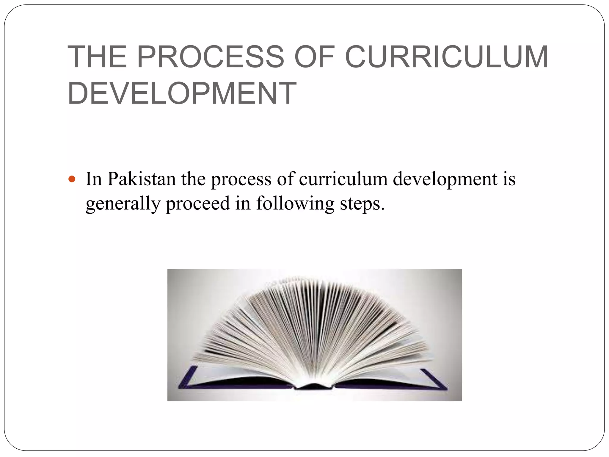 THE PROCESS OF CURRICULUM 
DEVELOPMENT 
 In Pakistan the process of curriculum development is 
generally proceed in following steps. 
 